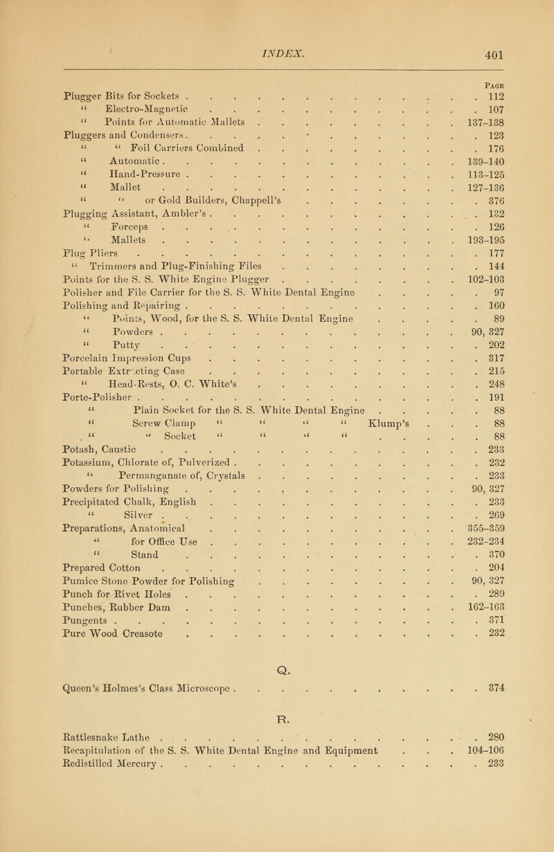 Plugger Bits for Sockets .  Electro-Magnetic  Points for Automatic Mallets Pluggers and Condensers.   Foil Carriers Combined Automatic .... Hand-Press ure . Mallet ....  or Gold Builders, Chappell's Plugging Assistant, Ambler's .  Forceps . . ... <• Mallets Plug Pliers ......  Trimmers and Plug-Finishing Files Points for the S. S. White Engine Plugger Polisher and File Carrier for the S. S. White Polishing and Repairing ....  Points, Wood, for the S. S. White  Powders ....  Putty . . • . Porcelain Impression Cups Portable Extracting Case  Head-Rests, O. C. White's Porte-Polisher .....  Plain Socket for the S. S. White Dental Engine Dental Engine Dental En seine 11 Screw Clamp  ,   Socket  Potash, Caustic .... Potassium, Chlorate of, Pulverized .  Permanganate of, Crystals Powders for Polishing Precipitated Chalk, English  Silver .... Preparations, Anatomical  for Office Use . .  Stand Prepared Cotton .... Pumice Stone Powder for Polishing Punch for Rivet Holes Punches, Rubber Dam Pungents ...... Pure Wood Creasote Kl ump Page . 112 . 107 137-138 . 123 . 176 139-140 113-125 127-136 . 376 . 132 . 126 193-195 . 177 . 144 102-103 . 97 . 160 . 89 90, 327 . 202 . 317 . 215 . 248 . 191 . 88 . 233 . 232 . 233 90, 327 . 233 . 269 355-359 232-234 . 370 . 204 90, 327 . 289 162-163 . 371 . 232 Q. Queen's Holmes's Class Microscope 374 R. Rattlesnake Lathe . . .' . . .280 Recapitulation of the S. S. White Dental Engine and Equipment . . . 104-106 Redistilled Mercury 233