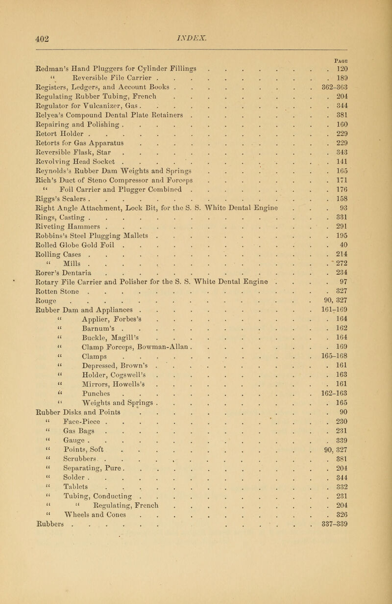 Eedman's Hand Pluggers for Cylinder Fillings  Reversible File Carrier . Registers, Ledgers, and Account Books . Regulating Rubber Tubing, French Regulator for Vulcanizer, Gas . Relyea's Compound Dental Plate Retainers Repairing and Polishing . Retort Holder . Retorts for Gas Apparatus Reversible Flask, Star Revolving Head Socket . Reynolds's Rubber Dam Weights and Springs Rich's Duct of Steno Compressor and Forceps  Foil Carrier and Plugger Combined Riggs's Scalers . . . . . . Right Angle Attachment, Lock Bit, for the S. S. White Rings, Casting . Riveting Hammers . Robbins's Steel Plugging Mallets Rolled Globe Gold Foil Rolling Cases .  Mills . Rorer's Dentaria Rotary File Carrier and Polisher for the S. S. White Dental Rotten Stone Rouge Rubber Dam and Appliances .  Applier, Forbes's  Barnum's .  Buckle, Magill's  Clamp Forceps, Bowman-Allan  Clamps  Depressed, Brown's  Holder, Cogswell's  Mirrors, Howells's il Punches  Weights and Springs Rubber Disks, and Points  Face-Piece .  Gas Bags  Gauge ....  Points, Soft  Scrubbers. .  Separating, Pure .  Solder . . . .  Tablets ...  Tubing, Conducting .   Regulating, French  Wheels and Cones Rubbers .... Dental Engine Ens: ne Page 120 189 362-363 204 344 381 160 229 229 343 141 165 171 176 158 93 331 291 195 40 214 272 234 97 327 90, 327 161-169 . 164 . 162 . 164 . 169 165-168 . 161 . 163 . 161 162-163 . 165 . 90 . 230 . 231 . 339 90, 327 . 381 . 204 . 344 . 332 . 231 . 204 . 326 337-339