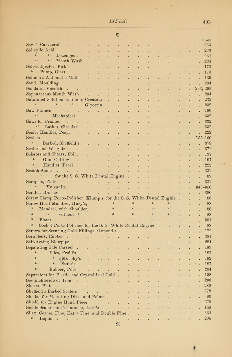 S. Page Sage's Carvacrol 233 Salicylic Acid 233   Lozenges .............. 234  «' Mouth Wash 234 Saliva Ejector, Fisk's 170  Pump, Glass . . . .170 Salmon's Automatic Mallet 139 Sand, Moulding 294 Sandarac Varnish ' . . 233, 295 Saponaceous Mouth Wash ............ 234 Saturated Solution Iodine in Creasote . . . . . ... . . . 232    Glycerin 232 Saw Frames 190  Mechanical 332 Saws for Frames 332  Lathes, Circular . . . . 332 Scaler Handles, Pearl 222 Scalers 155-160  Barbed, Sheffield's 378 Scales and Weights 372 Scissors and Shears, Foil ............. 197  Gum Cutting 197  Handles, Pearl 222 Scotch Stones 332  for the S. S. White Dental .Engine 89 Scrapers, Plate 332  Vulcanite 348-350 Scratch Brushes .............. 380 Screw Clamp Porte-Polisher, Klump's, for the S. S. White Dental Engine ... .88 Screw Head Mandrel, Huey's,    ... 88  Mandrel, with Shoulder,    ... 88   without     ... 88  Plates 381  Socket Porte-Polisher for the S. S. White Dental Engine . . . ..88 Screws for Securing Gold Fillings, Osmond's . . 172 Scrubbers, Kubber .............. 381 Self-Acting Blowpipe . . .284 Separating File Carrier ............. 189  Files, Froid's . . .187 <<  Murphy's .182 »  Stubs's • . 187  Kubber, Pure 204 Separators for Plastic and Crystallized Gold ......... 198 Sesquichloride of Iron ............. 233 Shears. Plate 288 Sheffield's Barbed Scalers 378 Shellac for Mounting Disks and Points .......... 90 Shield for Engine Hand Piece 379 Sickle Scalers and Trimmers, Lord's . . . . . . . . .159 Silex, Coarse, Fine, Extra Fine, and Double Fine ........ 332  Liquid .295 26 f