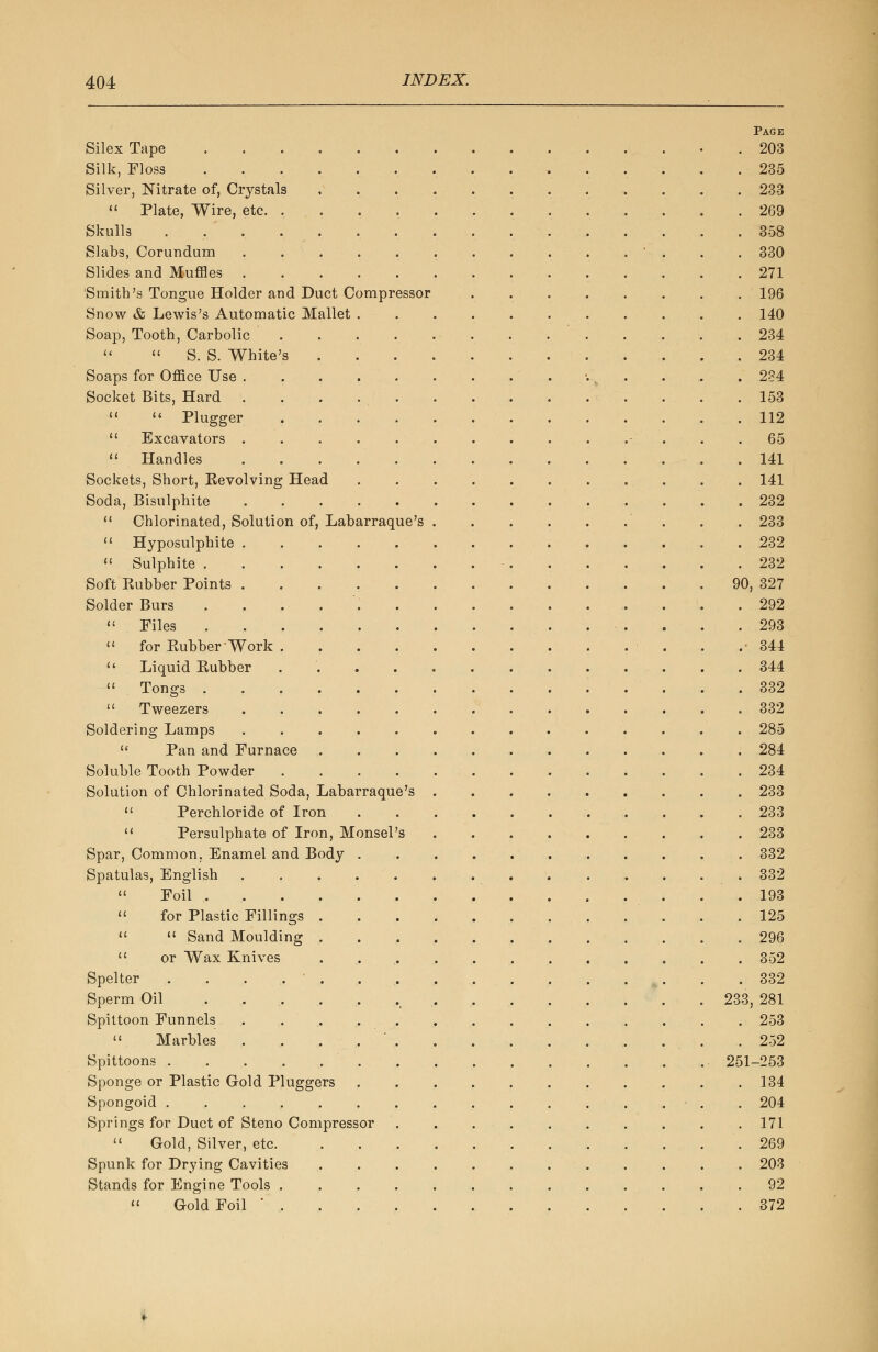 Page Silex Tape . 203 Silk, Floss 235 Silver, Nitrate of, Crystals 233  Plate, Wire, etc. 269 Skulls , 358 Slabs, Corundum .............. 330 Slides and Muffles 271 Smith's Tongue Holder and Duct Compressor 196 Snow & Lewis's Automatic Mallet 140 Soap, Tooth, Carbolic 234  « S. S. White's 234 Soaps for Office Use 234 Socket Bits, Hard . . . . . . . . . . . . . . 153   Plugger 112  Excavators .............. 65  Handles 141 Sockets, Short, Kevolving Head 141 Soda, Bisulphite 232  Chlorinated, Solution of, Labarraque's . . 233  Hyposulphite 232  Sulphite 232 Soft Kubber Points 90, 327 Solder Burs 292  Files 293  for Pvubber Work . .-344  Liquid Eubber 344  Tongs 332  Tweezers 332 Soldering Lamps .............. 285  Pan and Furnace . 284 Soluble Tooth Powder 234 Solution of Chlorinated Soda, Labarraque's . . . 233  Perchloride of Iron 233  Persulphate of Iron, Monsel's 233 Spar, Common. Enamel and Body 332 Spatulas, English 332 « Foil . . . . . .193  for Plastic Fillings 125   Sand Moulding 296  or Wax Knives ............ 352 Spelter 332 Sperm Oil 233, 281 Spittoon Funnels 253  Marbles . , . , ... .252 Spittoons • ... 251-253 Sponge or Plastic Gold Pluggers 134 Spongoid ....,,,.......,.-.. 204 Springs for Duct of Steno Compressor . . . . . . . . . .171  Gold, Silver, etc .269 Spunk for Drying Cavities ............ 203 Stands for Engine Tools 92  Gold Foil ............. 372