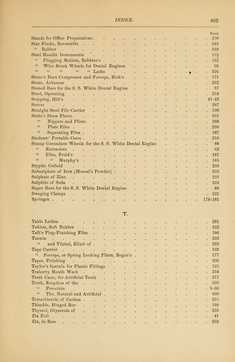 Page Stands for Office Preparations. 370 Star Flasks, Keversible 343  Eubber 339 Steel Handle Instruments . . . . . . . . . . . .112  Plugging Mallets, Kobbins's 195  Wire Brush Wheels for Dental Engines . . . . . . . .93      Lathe 9 . .326 Steno's Duct Compressor and Forceps, Kich's ........ 171 Stone, Arkansas 232 Stoned Burs for the S. S. White Dental Engine 87 Stool, Operating - 254 Stopping, Hill's 41-42 Stoves 287 Straight Steel File Carrier 190 Stubs's Draw Plates 331  Nippers and Pliers ............ 288  Plate Files 293 u Separating Files . . .187 Students' Portable Cases . 216 Stump Corundum Wheels for the S. S. White Dental Engine 88  Extractors 62  Files, Froid's 187  ' Murphy's 185 Styptic Colloid 233 Subsulphate of Iron (Monsel's Powder) 233 Sulphate of Zinc 233 Sulphite of Soda 232 Super Burs for the S. S. White Dental Engine 88 Swaging Clamps 331 Syringes 178-181 T. Table Lathes 281 Tablets, Soft Eubber . 332 Taft's Plug-Finishing Files 186 Tannin 233  and Vitriol, Elixir of 233 Tape Carrier 192  Forceps, or Spring Locking Pliers, Bogue's . . . . . . . .177 Tapes, Polishing 203 Taylor's Spatula for Plastic Fillings 125 Teaberry Mouth Wash 234 Teeth Cases, for Artificial Teeth 217 Teeth, Eruption of the 359  Porcelain .............. 9-36  The, Natural and Artificial 360 Tetrachloride of Carbon 233 Thimble, Hinged Bur 199 Thymol, Glycerole of 233 Tin Foil 41 Tin, in Bars 332