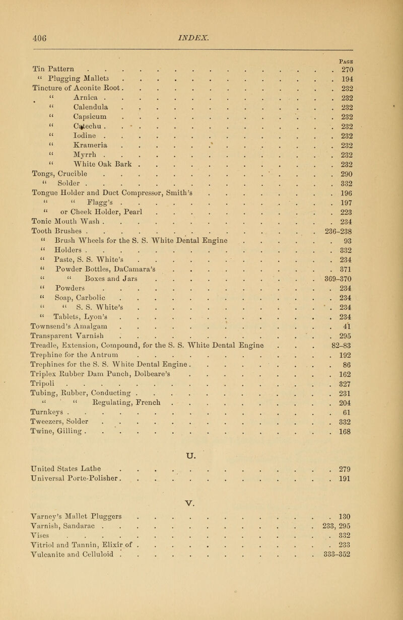 Page Tin Pattern . . . 270  Plugging Mallets 194 Tincture of Aconite Eoot 232  Arnica . . . . 232  Calendula 232  Capsicum . '. . . 232  Catechu . . - . . . .232  Iodine 232  Krameria 232  Myrrh . . 232  White Oak Bark 232 Tongs, Crucible ' . . . . 290  Solder 332 Tongue Holder and Duct Compressor, Smith's ........ 196   Flagg's . . . . .197  or Cheek Holder, Pearl 223 Tonic Mouth Wash 234 Tooth Brushes . 236-238  Brush Wheels for the S. S. White Dental Engine .93  Holders 332  Paste, S. S. White's . . . . . . • 234  Powder Bottles, DaCamara's .......... 371   Boxes and Jars . . 369-370  Powders . .234  Soap, Carbolic 234   S. S. White's . ' . 234  Tablets, Lyon's 234 Townsend's Amalgam ............. 41 Transparent Varnish ............. 295 Treadle, Extension, Compound, for the S. S. White Dental Engine . . . 82-83 Trephine for the Antrum ............ 192 Trephines for the S. S. White Dental Engine . .86 Triplex Kubber Dam Punch, Dolbeare's . . . ■ . . . . . 162 Tripoli 327 Tubing, Kubber, Conducting ............ 231   Begulating, French . - 204 Turnkeys 61 Tweezers, Solder 332 Twine, Gilling . 168 U. United States Lathe 279 Universal Porte-Polisher 191 V. Varney's Mallet Pluggers 130 Varnish, Sandarac 233, 295 Vises .332 Vitriol and Tannin, Elixir of 233 Vulcanite and Celluloid . . 333-352