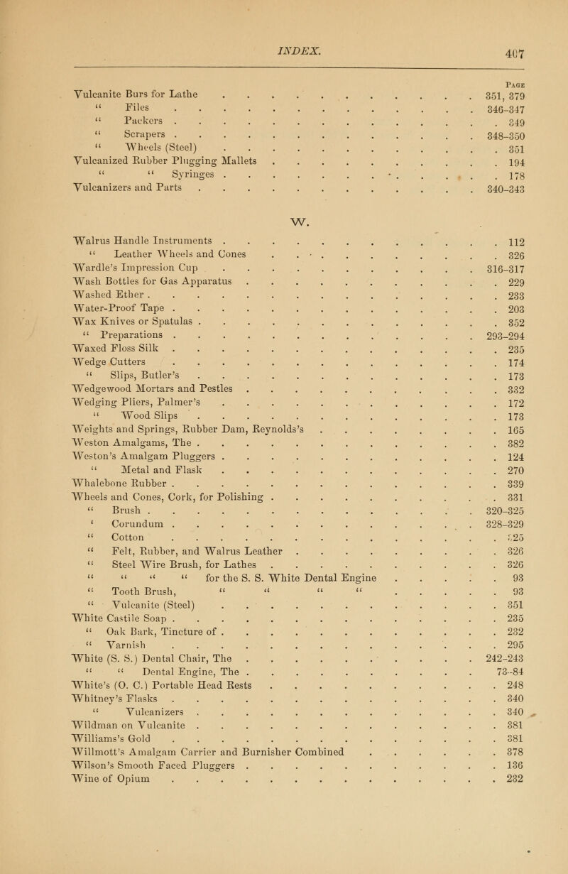 Page Vulcanite Burs for Lathe . . . 351 379  ^ilt?s 346-347  Packers .............. 349  Scrapers 348-350 « Wheels (Steel) 351 Yulcanized Eubber Plugging Mallets .......... 194   Syringes • . ' . . . .178 Yulcanizers and Parts 340-343 W. Walrus Handle Instruments 112  Leather Wheels and Cones . . • . . . . . . . . 326 Wardle's Impression Cup ........... 316-317 Wash Bottles for Gas Apparatus . . . . . . . . . . . 229 Washed Ether 233 Water-Proof Tape 203 Wax Knives or Spatulas 352  Preparations 293-294 Waxed Floss Silk 235 Wedge Cutters 174  Slips, Butler's 173 Wedgewood Mortars and Pestles 332 Wedging Pliers, Palmer's . . . . . ... . . . . . 172  Wood Slips ' 173 Weights and Springs, Eubber Dam, Keynolds's 165 Wreston Amalgams, The ............. 382 Weston's Amalgam Pluggers ............ 124  Metal and Flask 270 Whalebone Rubber 339 Wheels and Cones, Cork, for Polishing . . .331  Brush 320-325 ' Corundum 328-329  Cotton ^25  Felt, Rubber, and Walrus Leather . . . 326  Steel Wire Brush, for Lathes 326     for the S. S. White Dental Engine 93  Tooth Brush, « «   93  Vulcanite (Steel) . ■ 351 White Castile Soap 235  Oak Bark, Tincture of . . . 232  Varnish 295 White (S. S.) Dental Chair, The 242-243   Dental Engine, The 73-84 White's (O. C.) Portable Head Rests 248 Whitney's Flasks .340  Vulcanizers 340 Wildman on Vulcanite 381 Williams's Gold 381 Willmott's Amalgam Carrier and Burnisher Combined ... . . . . 378 Wilson's Smooth Faced Pluggers ........... 136 Wine of Opium 232