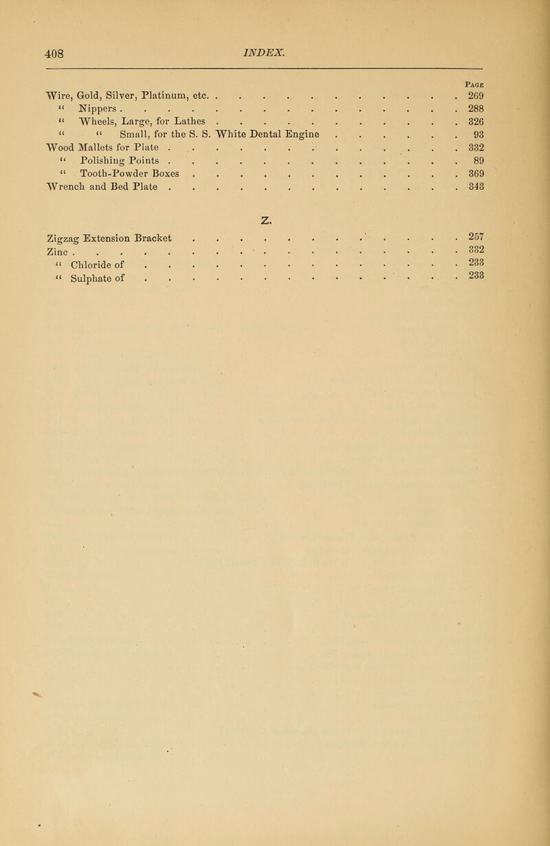 Page Wire, Gold, Silver, Platinum, etc. . . . 269  Nippers 288  Wheels, Large, for Lathes 326  « Small, for the S. S. White Dental Engine 93 Wood Mallets for Plate 332  Polishing Points . . .89  Tooth-Powder Boxes ............. 369 Wrench and Bed Plate 343 Z. Zigzag Extension Bracket •' • • • 257 Zinc 332  Chloride of 233  Sulphate of . . . • • . . 233