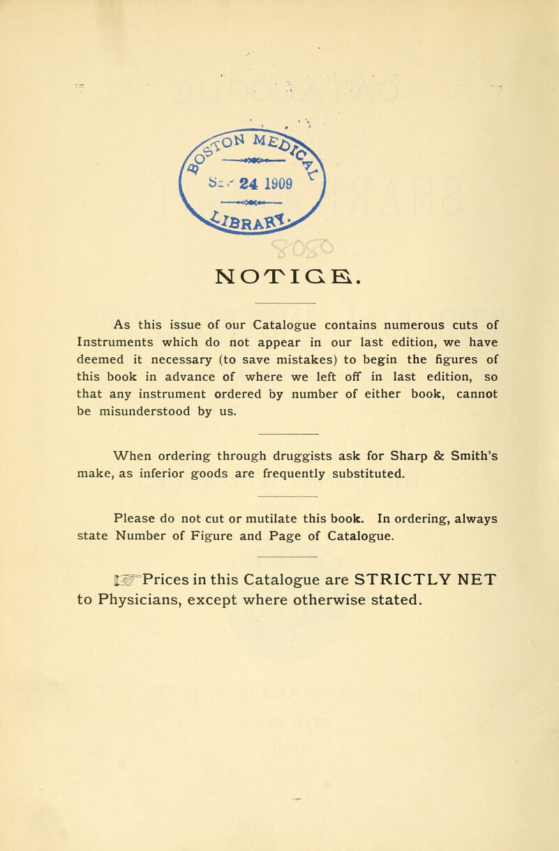 NOTiaB.. As this issue of our Catalogue contains numerous cuts of Instruments which do not appear in our last edition, we have deemed it necessary (to save mistakes) to begin the figures of this book in advance of where we left off in last edition, so that any instrument ordered by number of either book, cannot be misunderstood by us. When ordering through druggists ask for Sharp fie Smith's make, as inferior goods are frequently substituted. Please do not cut or mutilate this book. In ordering, always state Number of Figure and Page of Catalogue. 'Prices in this Catalogue are STRICTLY NET to Physicians, except where otherwise stated.