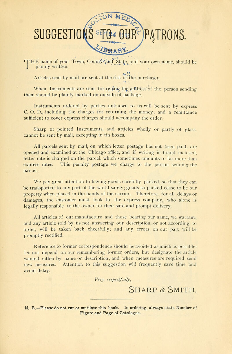 SUGGESTIONS m^ Olir PATRONS. THE name of your Town, Coun.t;;^''afta'' State,^ and your own name, should be plainly written. Articles sent by mail are sent at the risk of the purchaser. When Instruments are sent for-rep^'ia^ th^^d^rfess of the person sending them should be plainly marked on outside of package. Instruments ordered by parties unknown to us will be sent by express C. O. D., including the charges for returning the money; and a remittance sufficient to cover express charges should accompany the order. Sharp or pointed Instruments, and articles wholly or partly of glass, cannot be sent by mail, excepting in tin boxes. All parcels sent by mail, on which letter postage has not been paid, are opened and examined at the Chicago office, and if writing is found inclosed, letter rate is charged on the parcel, which sometimes amounts to far more than express rates. This penalty postage we charge to the person sending the parcel. We pay great attention to having goods carefully packed, so that they can be transported to any part of the world safely; goods so packed cease to be our property when placed in the hands of the carrier. Therefore, for all delays or damages, the customer must look to the express company, who alone is legally responsible to the owner for their safe and prompt delivery. All articles of our manufacture and those bearing our name, we warrant; and any article sold by us not answering our description, or not according to order, will be taken back cheerfully; and any errors on our part will be promptly rectified. Reference to former correspondence should be avoided as much as possible. Do not depend on our remembering former orders, but designate the article wanted, either by name or description; and when measures are required send new measures. Attention to this suggestion will frequently save time and avoid delay. Very respectfully. Sharp & Smith. N. B.—Please do not cut or mutilate this book. In ordering, always state Number of Figure and Page of Catalogue.