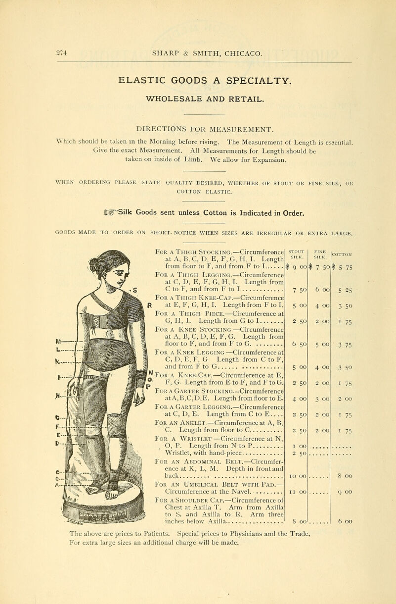 ELASTIC GOODS A SPECIALTY. WHOLESALE AND RETAIL. DIRECTIONS FOR MEASUREMENT. Which should be taken in the Morning before rising. The Measurement of Length is essential. Give the exact Measurement. All Measurements for Length should be taken on inside of Limb. We allow for Expansion. WHEN ORDERING PLEASE STATE QUALITY DESIRED, WHETHER OF STOUT OR FINE SILK, OR COTTON ELASTIC. i^'Silk Goods sent unless Cotton is Indicated in Order. GOODS MADE TO ORDER ON SHORT. NOTICE WHEN SIZES ARE IRREGULAR OR EXTRA LARGE. For a Thigh Stocking.—Circumference at A, B, C, D, E, F, G, H, I. Length from floor to F, and from F to I For a Thigh Legging.—Circumference at C, D, E, F, G, H, I. Length from C to F, and from F to I For a Thigh Knee-Cap.—Circumference at E, F, G, H, I. Length from F to I. For a Thigh Piece.—Circumference at G, H, I. Length from G to I....... For a Knee Stocking —Circumference at A, B, C, D, E, F, G. Length from floor to F, and from F to G For a Knee Legging.—Circumference at C, D, E, F, G Length from C to F, and from F to G For a Knee-Cap.—Circumference at E, F, G. Length from E to F, and F to G. For a Garter Stocking.—Circumference atA,B,C,D,E. Length from floor to E. For a Garter Legging.—Circumference atC, D, E. Length from C to E For an Anklet.—Circumference at A, B, C. Length from floor to C For a W^ristlet —Circumference at N, O, P. Length from N to P Wristlet, with hand-piece For an Abdominal Belt.—Circumfer- ence at K, L, M. Depth in front and back For an Umbilical Belt with Pad.— Circumference at the Navel For a Shoulder Cap.—Circumference of Chest at Axilla T. Arm from Axilla to S, and Axilla to R. Arm three inches below Axilla STOUT SILK. FINE SILK. COTTON ) 9 oo $ 7 50 $ 5 75 7 50 6 00 5 25 5 oo 4 00 3 50 2 50 2 00 I 75 6 50 5 00 3 75 5 00 4 00 3 50 2 50 2 00 I 75 4 00 3 00 2 00 2 50 2 00 I 75 2 50 2 00 I 75 I 00 2 50 10 00 8 00 II 00 9 00 8 00 6 00 The above are prices to Patients. Special prices to Physicians and the Trade, For extra large sizes an additional charge will be made,