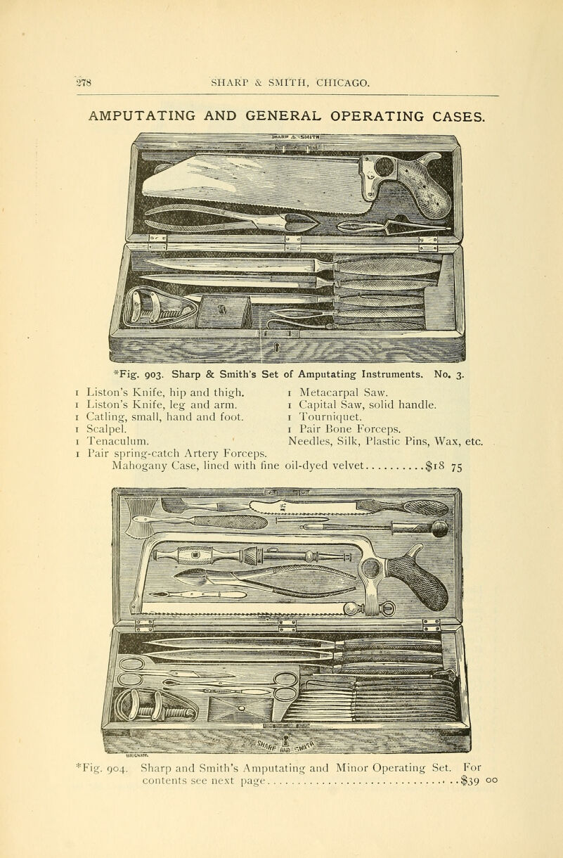 AMPUTATING AND GENERAL OPERATING CASES. *Fig-. 903. Sharp & Smith's Set of Amputating Instruments. No. 3 I Liston's Knife, hip and thigh. I Liston's Knife, leg and arm. I Catling, small, hand and foot. I Scalpel. I Tenaculum. I Pair spring-catch Artery Forceps. Mahogany Case, lined with fine oil-dyed velvet $18 75 I Metacarpal Saw. I Capital Saw, solid handle. I Tournicjuet. I Pair Bone Forceps. Needles, Silk, Plastic Pins, Wax, etc. 'Fig. 904. Sharp and Smith's Amputating and Minor Operating Set. For contents see next page $39 00