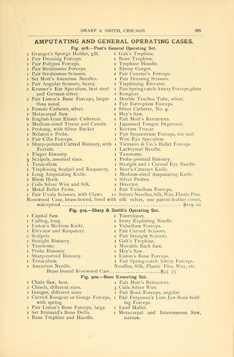 AMPUTATING AND GENERAL OPERATING CASES. Fig. 918.—Post's General Operating Set. Granger's Sponge Holder, gilt. Pair Dressing Forceps. Pair Polypus Forceps. Pair Strabismus Forceps. Pair Strabismus Scissors. Set Mott's Aneurism Needles. Pair Angular Scissors, heavy. Kramer's Ear Speculum, best steel and German silver. Pair Liston's Bone Forceps, larger than usual. Female Catheter, silver. Metacarpal Saw. English Gum Elastic Catheters. Medium-sized Trocar and Canula. Probang, with Silver Bucket Nelaton's Probe. Pair Cilia Forceps. Sharp-pointed Curved Bistoury, with Ferrule. Finger Bistoury. Scalpels, assorted sizes. Tenaculum. Trephining Scalpel and Raspatory. Long Amputating Knife. Blunt Hook. Coils Silver Wire and Silk. Metal Bullet Probe. Pair Uvula Scissors, with Claws. i Gait's Trephine. Bone Trephine. Trephine Handle. Ebony Gorget. Pair Coxeter's Forceps. Pair Dressing Scissors. Trephining Elevator. Pair Spring catch Artery Forceps,plain Rongeur. Double Trachea Tube, silver. Pair Eutropium Forceps. Silver Catheter, No. 9. Hey's Saw. Pair Mott's Retractors. Japanned Tongue Depressor. Rectum Trocar. Pair Sequestrum Forceps, toe nail. Wire Eye Speculum. Tiemann & Co.'s Bullet Forceps Lachrymal Needle. Tenotome. Probe-pointed Bistoury. Straight and i Curved Eye Needle. Beer's Cataract Knife. Medium-sized Amputating Knife. Silver Probes. Director. Pair Vulsellum Forceps. Suture Needles, Silk, Wax,Plastic Pins. Rosewood Case, brass-bound, lined with silk velvet, one patent-leather cover, waterproof $109 °o Fig. 919.—Sharp & Smith's Operating Set. Capital Saw. Catling, long. Liston's Medium Knife. Elevator and Raspatory. Scalpels. Straight Bistoury. Tenotome. Probe Bistoury. Sharp-curved Bistoury. Tenaculum. Aneurism Needle. Brass bound Rosewood Case Chain Saw, best. Chisels, different sizes. Gouges, different sizes. Curved Rongeur or Gouge Forceps, with spring. Pair Liston's Bone Forceps, large. Set Brainard's Bone Drills. Bone Trephine and Handle. I Tourniquet. I Ivory Exploring Needle. I Vulsellum Forceps. I Pair Curved Scissors. I Pair Straight Scissors. I Gait's Trephine. I Movable Back Saw. I Hey's Saw. I Liston's Bone Forceps. I Pair Spring-catch Artery Forceps. Needles, Silk, Plastic Pins, Wax, etc. $33 75 Fig. 920.—Bone Exsecting Set. I Pair Mott's Retractors. Coils Silver Wire. Pair Bone Forceps, angular. Pair Ferguson's Lion Jaw Bone-hold- ing Forceps. Lead Mallet. Metacarpal and Interosseous Saw, narrow.