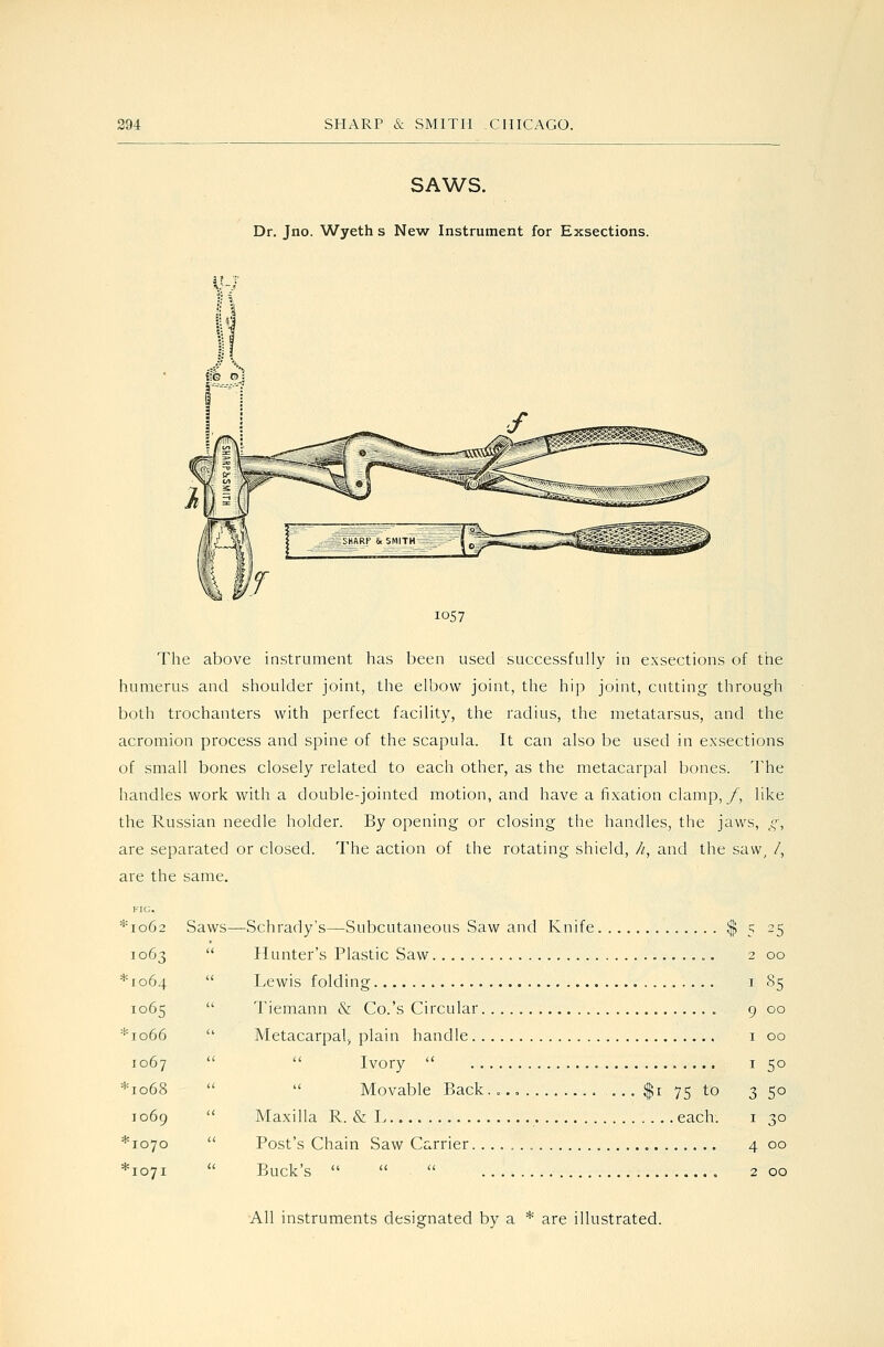 SAWS. Dr. Jno. Wyeth s New Instrument for Exsections. ar.T 1057 The above instrument has been used successfully in exsections of the humerus and shoulder joint, the elbow joint, the hip joint, cutting through both trochanters with perfect facility, the radius, the metatarsus, and the acromion process and spine of the scapula. It can also be used in exsections of small bones closely related to each other, as the metacarpal bones. The handles work with a double-jointed motion, and have a fixation clamp,/, like the Russian needle holder. By opening or closing the handles, the jaws, g, are separated or closed. The action of the rotating shield, //, and the saw^ /, are the same. ^'1062 Saws—Schrady's—Subcutaneous Saw and Knife $ 5 25 1063  Hunter's Plastic Saw 2 00 *io64  Lewis folding i 85 1065  Tiemann & Co.'s Circular 9 00 *io66  Metacarpal^ plain handle i 00 1067   Ivory  I 50 *io68   Movable Back.„.o $1 75 to 350 J 069  Maxilla R. & L each. i 30 *io7o  Post's Chain Saw Carrier 4 00 *io7i  Buck's    200