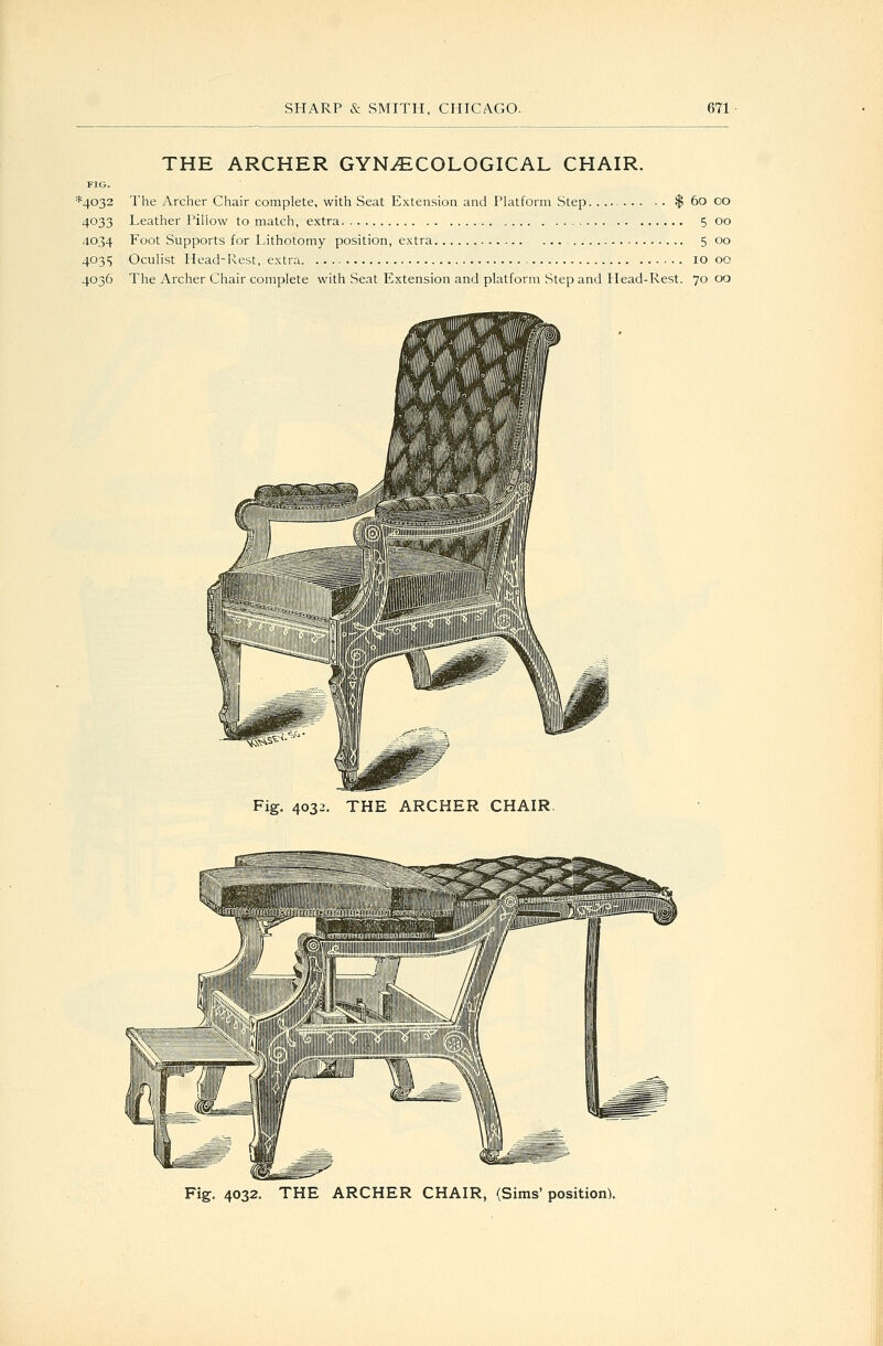 THE ARCHER GYNAECOLOGICAL CHAIR. FIG. *4032 The Archer Chair complete, with Seat Extension and Platform Step $ 60 oo 4033 Leather Pillow to match, extra 5 00 4034 Foot Supports for Lithotomy position, extra 5 00 40315 Oculist Head-Rest, extra 10 00 4036 The Archer Chair complete with Seat Extension and platform Step and Head-Rest. 7000 Fig, 4032. THE ARCHER CHAIR, Fig. 4032. THE ARCHER CHAIR, (Sims' position).