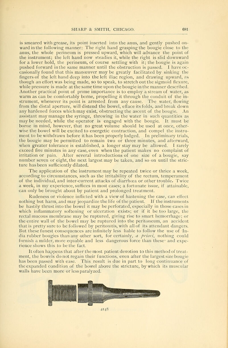 is smeared with grease, its point inserted into the anus, and gently pushed on- ward in the following manner: The right hand grasping the bougie close to the anus, the whole perineum is pressed upward, which will advance the point of the instrument; the left hand now steadies it, while the right is slid downward for a lower hold, the perineum, of course settling with it; the bougie is again pushed forward in the same manner until the obstruction is passed. I have oc- casionally found that this manoeuver may be greatly facilitated by sinking the fingers of the left hand deep into the left iliac region, and drawing upward, as though an effort was being made, so to speak, to stretch out the sigmoid flexure, while pressure is made at the same time upon the bougie in the manner described. Another practical point of prmie importance is to employ a stream of water, as warm as can be comfortably borne, propelling it through the conduit of the in- strument, whenever its point is arrested from any cause. The water, flowing from the distal aperture, will distend the bowel, efface its folds, and break down any hardened foeces which may exist, obstructing the ascent of the bougie. An assistant may manage the syringe, throwing in the water in such quantities as may be needed, while the operator is engaged with the bougie. It must be borne in mind, however, that no great volume should be used at once, other- wise the bowel will be excited to energetic contraction, and compel the instru- ment to be withdrawn before it has been properly lodged. In preliminary trials, the bougie may be permitted to remain two or three minutes, and afterward, when greater tolerance is established, a longer stay may be allowed. I rarely exceed five minutes in any case, even when the patient makes no complaint of irritation or pain. After several introductions of one size of a bougie, say number seven or eight, the next largest may be taken, and so on until the stric- ture has been sufficiently dilated. The application of the instrument may be repeated twice or thrice a week, according to circumstances, such as the irritability of the rectum, temperament of the individual, and inter-current attacks of diarrhoea or other trouble. Twice a week, in my experience, suffices in most cases; a fortunate issue, if attainable, can only be brought about by patient and prolonged treatment. Rudeness or violence inflicted with a view of hastening the case, can effect nothing but harm, and may jeopardize the life of the patient. If the instruments be hastily thrust into the bowel it may be perforated, especially in those cases in which inflammatory softening or ulceration exists; or if it be too large, the rectal mucous membrane may be ruptured, giving rise to smart hemorrhage; or the entire wall of the bowel may be ruptured into the peritoneum, an accident that is pretty sure to be followed by peritonitis, with all of its attendant dangers. But these funest consequences are infinitely less liable to follow the use of In- dia rubber bougies than any other sort, for certainly, a priori, nothing could furnish a milder, more equable and less dangerous force than these- and expe- rience shows this to be the fact. It often happens that after the most patient devotion to this method of treat- ment, the bowels do not regain their functions, even after the largest size bougie has been passed with ease. This result is due in part to long continuance of the expanded condition of the bowel above the stricture, by which its muscular walls have been more or less paralyzed. 4145