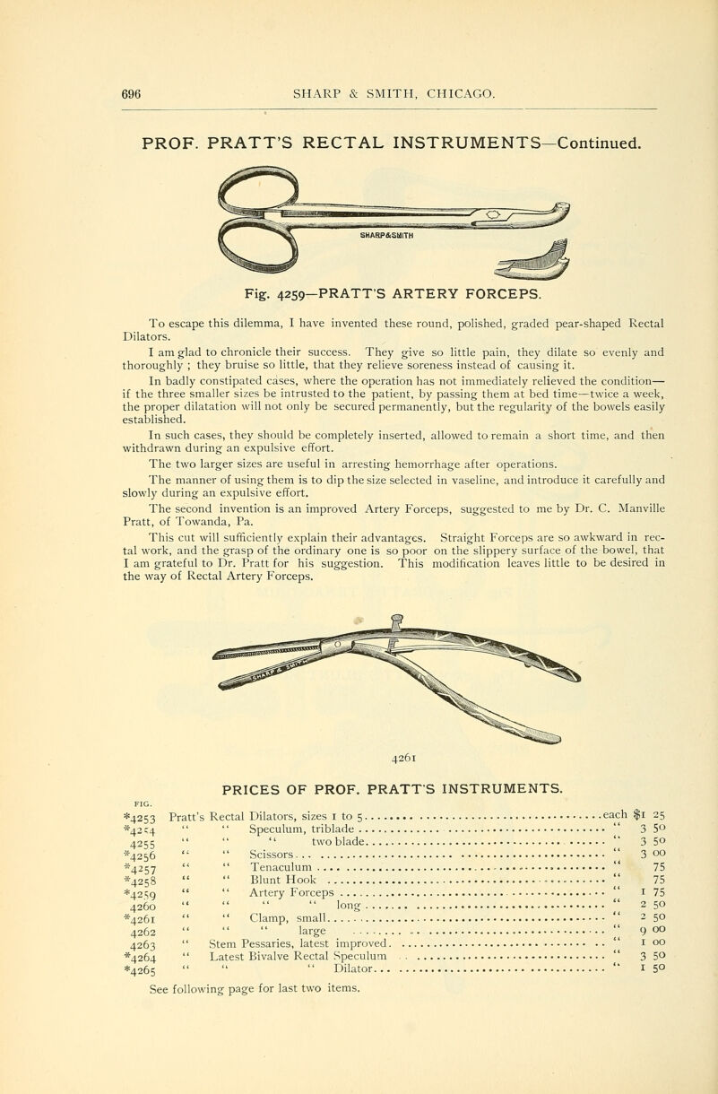 PROF. PRATT'S RECTAL INSTRUMENTS—Continued. PRATT'S ARTERY FORCEPS. To escape this dilemma, I have invented these round, polished, graded pear-shaped Rectal Dilators. I am glad to chronicle their success. They give so little pain, they dilate so evenly and thoroughly ; they bruise so little, that they relieve soreness instead of causing it. In badly constipated cases, where the operation has not immediately relieved the condition— if the three smaller sizes be intrusted to the patient, by passing them at bed time—twice a week, the proper dilatation will not only be secured permanently, but the regularity of the bowels easily established. In such cases, they should be completely inserted, allowed to remain a short time, and then withdrawn during an expulsive effort. The two larger sizes are useful in arresting hemorrhage after operations. The manner of using them is to dip the size selected in vaseline, and introduce it carefully and slowly during an expulsive effort. The second invention is an improved Artery Forceps, suggested to me by Dr. C. Manville Pratt, of Towanda, Pa. This cut will sufficiently explain their advantages. Straight Forceps are so awkward in rec- tal work, and the grasp of the ordinary one is so poor on the slippery surface of the bowel, that I am grateful to Dr. Pratt for his suggestion. This modification leaves little to be desired in the way of Rectal Artery Forceps. 4261 4253 *42C4 4255 '^4256 ^4257 ^^4258 *42.S9 4260 '^4261 4262 4263 ^4264 *4265 PRICES OF PROF. PRATT'S INSTRUMENTS. Pratt's Rectal Dilators, sizes i to 5 each |i Speculum, triblade '' two blade • • • Scissors Tenaculum Blunt Hook Artery Forceps long Clamp, small '' large Stem Pessaries, latest improved Latest Bivalve Rectal Speculum Dilator ch |i 25  3 50  3 50  3 GO 75 75  I 75  2 50 i i 2 50  9 00  I 00  3 50  I 50 See following page for last two items.