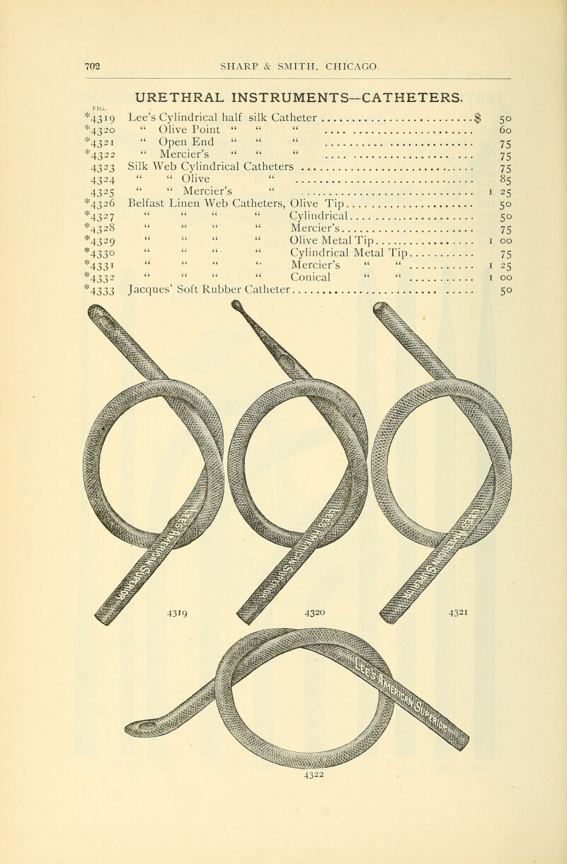 URETHRAL INSTRUMENTS—CATHETERS. 4319 *432o *432i *432 2 4323 4324 4325 *432 6 4327 4328 4329 4330 4331 4332 4333 Lee's Cylindrical half silk Catheter  Olive Point     Open End     Mercier's    Silk Web Cylindrical Catheters  Ohve    Mercier's  Belfast Linen Web Catheters, Olive Tip.   Cylindrical, Jacques' Soft Rubber Catheter Mercier's. Olive Metal Tip Cylindrical Metal Tip, Mercier's   , Conical   . 50 60 75 75 75 85 25 50 50 75 00 75 25 00 50 4322