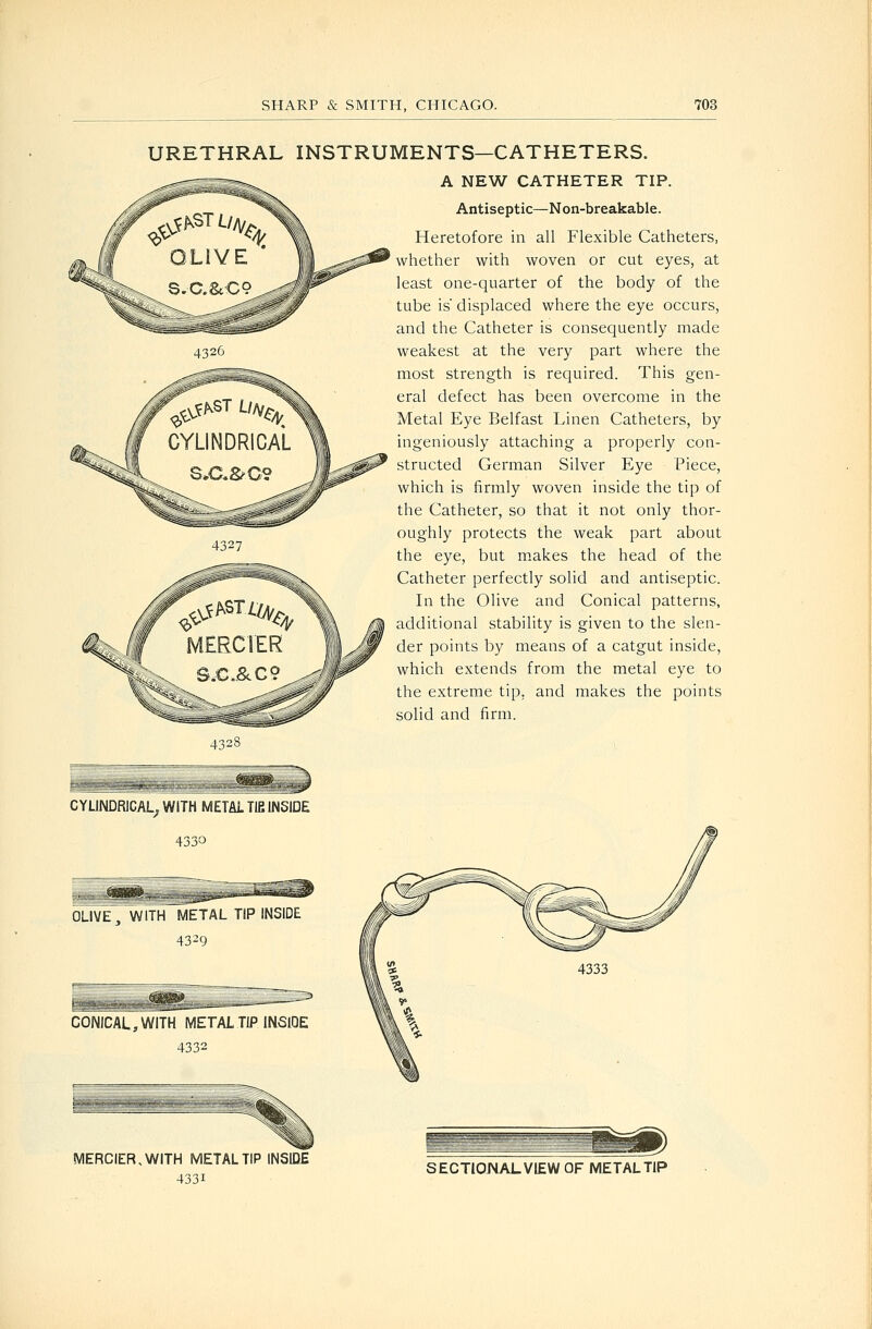 URETHRAL INSTRUMENTS—CATHETERS. A NEW CATHETER TIP. Antiseptic—Non-breakable. Heretofore in all Flexible Catheters, whether with woven or cut eyes, at least one-quarter of the body of the tube is' displaced where the eye occurs, and the Catheter is consequently made weakest at the very part where the most strength is required. This gen- eral defect has been overcome in the Metal Eye Belfast Linen Catheters, by ingeniously attaching a properly con- structed German Silver Eye Piece, which is firmly woven inside the tip of the Catheter, so that it not only thor- oughly protects the weak part about the eye, but makes the head of the Catheter perfectly solid and antiseptic. In the Olive and Conical patterns, additional stability is given to the slen- der points by means of a catgut inside, which extends from the metal eye to the extreme tip, and makes the points solid and firm. 4328 CYLINDRICAL^ WITH METAL TIB INSIDE 4330 OLIVE 3 WITH METAL TIP INSIDE 43^9 CONICAL, WITH METAL TIP INSlOE 4332 MERGER, WITH METAL TIP INSIDE 4331 SECTIONAL VIEW OF METAL TIP