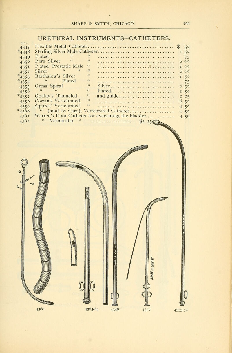 URETHRAL INSTRUMENTS—CATHETERS. 4347 *4348 4349 435° 4351 4352 *4353 *4354 4355 4356 *4357 4358 4359 *436o 4361 4362 Flexible Metal Catheter Sterling Silver Male Catheter Plated Pure Silver Plated Prostatic Male  Silver  Barthalow's Silver  Plated Gross' Spiral Silver.... Plated.. , and o;uide. Goulay's Tunneled Cowan's Vertebrated  Squires' Vertebrated  ,  (mod. by Caro), Vertebrated Catheter Warren's Door Catheter for evacuating the bladder. Vermicular '' .^2 25^ 50 50 75 00 00 00 50 75 50 50 25 50 50 50 50 4360 4363-6^ 4348 4357 4353-54