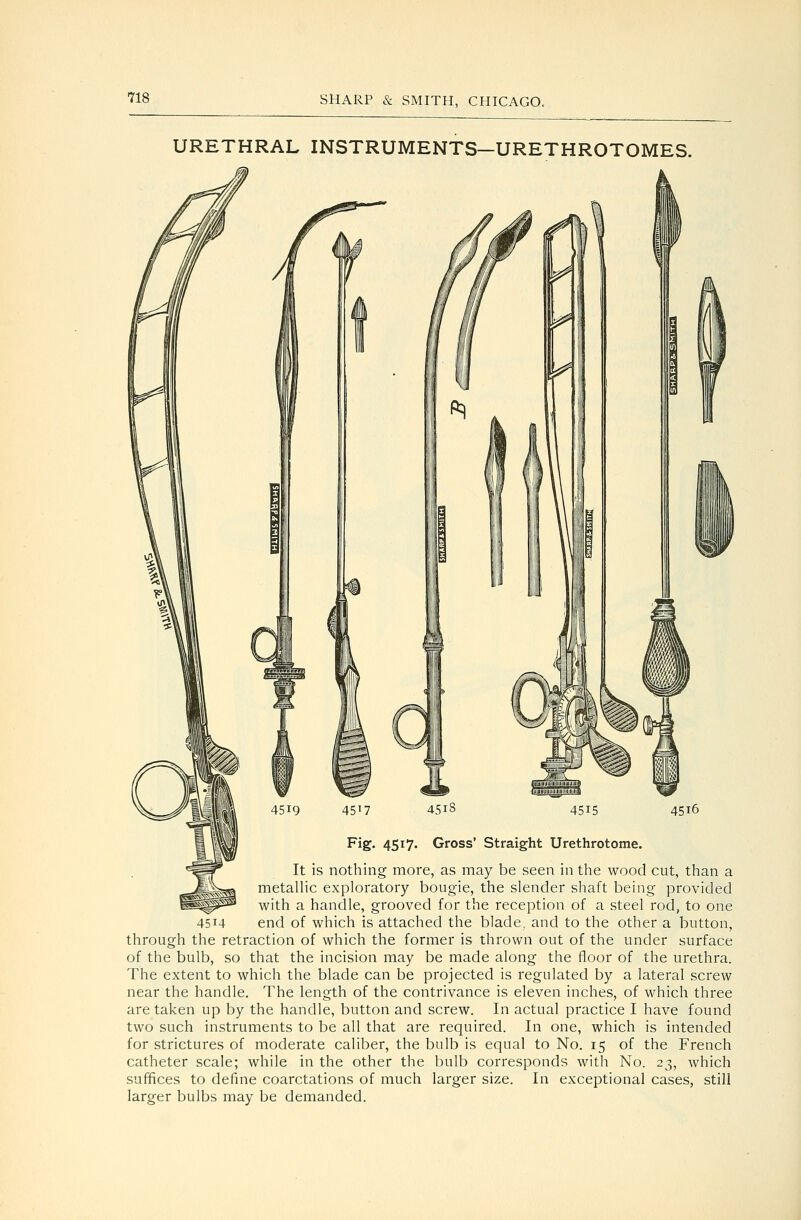 URETHRAL INSTRUMENTS-URETHROTOMES. Gross* Straight Urethrotome. It is nothing more, as may be seen in the wood cut, than a ..^^^jjjj^^ metalHc exploratory bougie, the slender shaft being provided ^^^ with a handle, grooved for the reception of a steel rod, to one 4514 end of which is attached the blade, and to the other a button, through the retraction of which the former is thrown out of the under surface of the bulb, so that the incision may be made along the floor of the urethra. The extent to which the blade can be projected is regulated by a lateral screw near the handle. The length of the contrivance is eleven inches, of which three are taken up by the handle, button and screw. In actual practice I have found two such instruments to be all that are required. In one, which is intended for strictures of moderate caliber, the bulb is equal to No. 15 of the French catheter scale; while in the other the bulb corresponds with No. 23, which suffices to define coarctations of much larger size. In exceptional cases, still larger bulbs may be demanded.