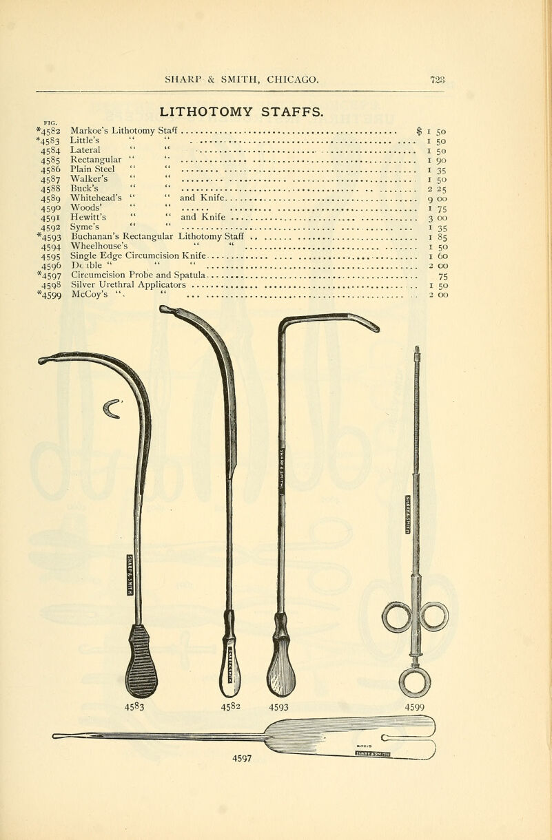 50 50 50 90 35 50 25 LITHOTOMY STAFFS. FIG. *4582 Markoe's Lithotomy Staff $ i *4583 Little's   i 4584 Lateral   ■ i 4585 Rectangular  ' i 4586 Plain Steel   i 4587 Walker's   i 4588 Buck's   2 4589 Whitehead's   and Knife g 00 4590 Woods'   , I 75 4591 Hewitt's   and Knife 3 00 4592 Syme's   135 *4593 Buchanan's Rectangular Lithotomy Staff i 85 4594 Wheelhouse's   i 50 4595 Single Edge Circumcision Knife i 60 4596 Dc ible    2 00 *4597 Circumcision Probe and Spatula 75 4598 Silver Urethral Applicators i 50 *4599 McCoy's .  200 4583 4582 4593 4599 4597