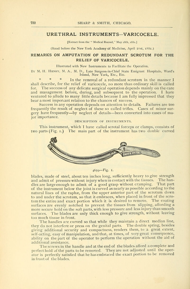 URETHRAL INSTRUMENTS—VARICOCELE. [Extract from the  Medical Record, May 28th, 1881.] (Read before the New York Academy of Medicine, April 21st, iSSi.) REMARKS ON AMPUTATION OF REDUNDANT SCROTUM FOR THE RELIEF OF VARICOCELE. Illustrated with New Instruments to Facilitate the Operation. By M. it. Henry, M. A., M. D., Late Surgeon-in-Chief State Emigrant Hospitals, Ward's Island, New York, Etc., Etc. * * * In the removal of a redundant scrotum in the manner I shall describe, for the relief of varicocele, no more than ordinary skill is called for. The success of any delicate surgical operation depends mainly on the care and management before, during, and subsequent to the operation. I have ventured to allude to many little details because I am fully impressed that they bear a most important relation to the chances of success. Success in any operation depends on attention to details. Failures are too frequently the result of neglect of these so called trifles. Cases of minor sur- gery have frequently—by neglect of details—been converted into cases of ma- jor importance. DESCRIPTION OF INSTRUMENTS. This instrument, which I have called scrotal forceps or clamps, consists of two parts (Fig. i.) The main part of the instrument has two double curved 4659—Fig. I. blades, made of steel, about ten inches long, sufficiently heavy to give strength and admit of pressure without injury when in contact with the tissues. The han- dles are large enough to admit of a good grasp without cramping. That part of the instrument below the joint is curved as nearly as possible according to the natural lines of the raphae, from the upper anterior part of the scrotum down to and under the scrotum, so that it embraces, when placed in front of the scro- tum the entire and exact portion which it is desired to remove. The coating surfaces are evenly notched to prevent the tissues from slipping, affording a more secure hold on the soft parts, with less pressure and less injury than smooth surfaces. The blades are only thick enough to give strength, without leaving too much tissue in front. The handles are curved so that while they maintain a direct median line, they do not interfere or press on the genital parts. The double spring, besides giving additional security and compactness, renders them, to a great extent, self-acting, easy of manipulation, and that, at times, of very great consequence, ability on the part of the operator to perform the operation without the aid of additional assistance. The screws in the handle and at the end of the blades afford a complete and perfect hold of the parts to be removed. They are not adjusted until the oper- ator is perfectly satisfied that he has embraced the exact portion to be removed in front of the blades.