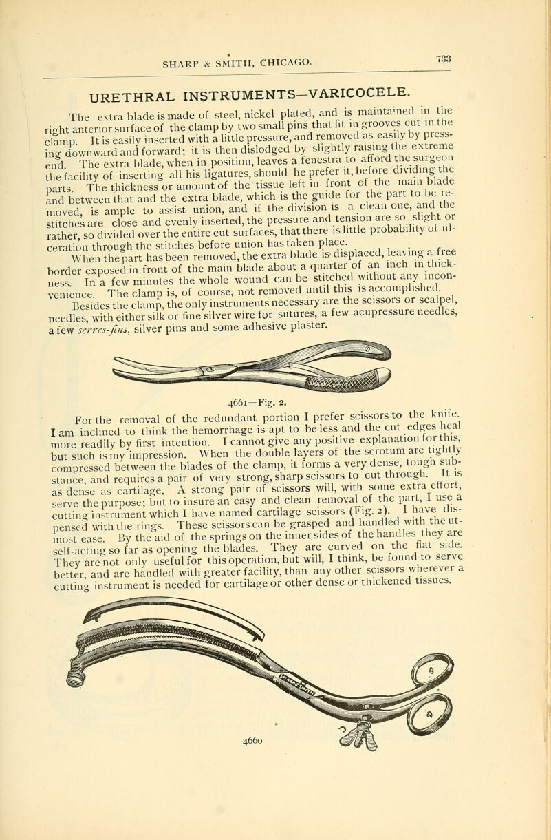 URETHRAL INSTRUMENTS—VARICOCELE. The extra blade is made of steel, nickel plated, and is maintained in the riaht anterior surface of the clamp by two small pins that fit m grooves cut in the cllmp It is easily inserted with a little pressure, and renioyed as easily by press- ^ntd^ownward and forward; it is then dislodged by slightly raising the extreme erd The extra blade, when in position, leaves a fenestra to afford he surgeon ?he facility of inserting all his ligatures, should he prefer it before d^^viding t e parts The thickness or amount of the tissue left in front of the main blade and between that and the extra blade, which is the guide for the part to be le- moved is ample to assist union, and if the division is a clean one, and the sdtches are close and evenly inserted, the pressure and tension are so slight or rather, so divided over the entire cut surfaces, that there is little probability of ul- ceration through the stitches before union has taken place. ... , _ When the part has been removed, the extra blade is^ displaced, leaving a fiee border exposed in front of the main blade about a quarter of an inch in thick- ness In a few minutes the whole wound can be stitched without any incon- venience The clamp is, of course, not removed until this is accomplished Besides the clamp, the only instruments necessary ai-e the scissors or scalpel, needles, with either silk or fine silver wire for sutures, a few acupressure needles, a few serrcs-fins, silver pins and some adhesive plaster. 4661—Fig. 2. For the removal of the redundant portion I prefer scissors to the knife I am inclined to think the hemorrhage is apt to be less and the cut edges heal more readily by first intention. I cannot give any positive explanation toi tms, but such is my impression. When the double layers of the scrotum are tightly compressed between the blades of the clamp, it forms a very dense, tough sub- stance and requires a pair of very strong, sharp scissors to cut through, it is as dense as cartilage. A strong pair of scissors will, with some extra effort, serve the purpose; but to insure an easy and clean removal of the part, i use a cutting instrument which I have named cartilage scissors (Fig. 2). I have dis- pensed with the rings. These scissors can be grasped and handled with the ut- most ease. By the aid of the springs on the inner sides of the handles they are self-acting so far as opening the blades. They are curved on the flat side. They are not only useful for this operation, but will, I think, be found to serve better, and are handled with greater facility, than any other scissors wherever a cuttino- instrument is needed for cartilage or other dense or thickened tissues.