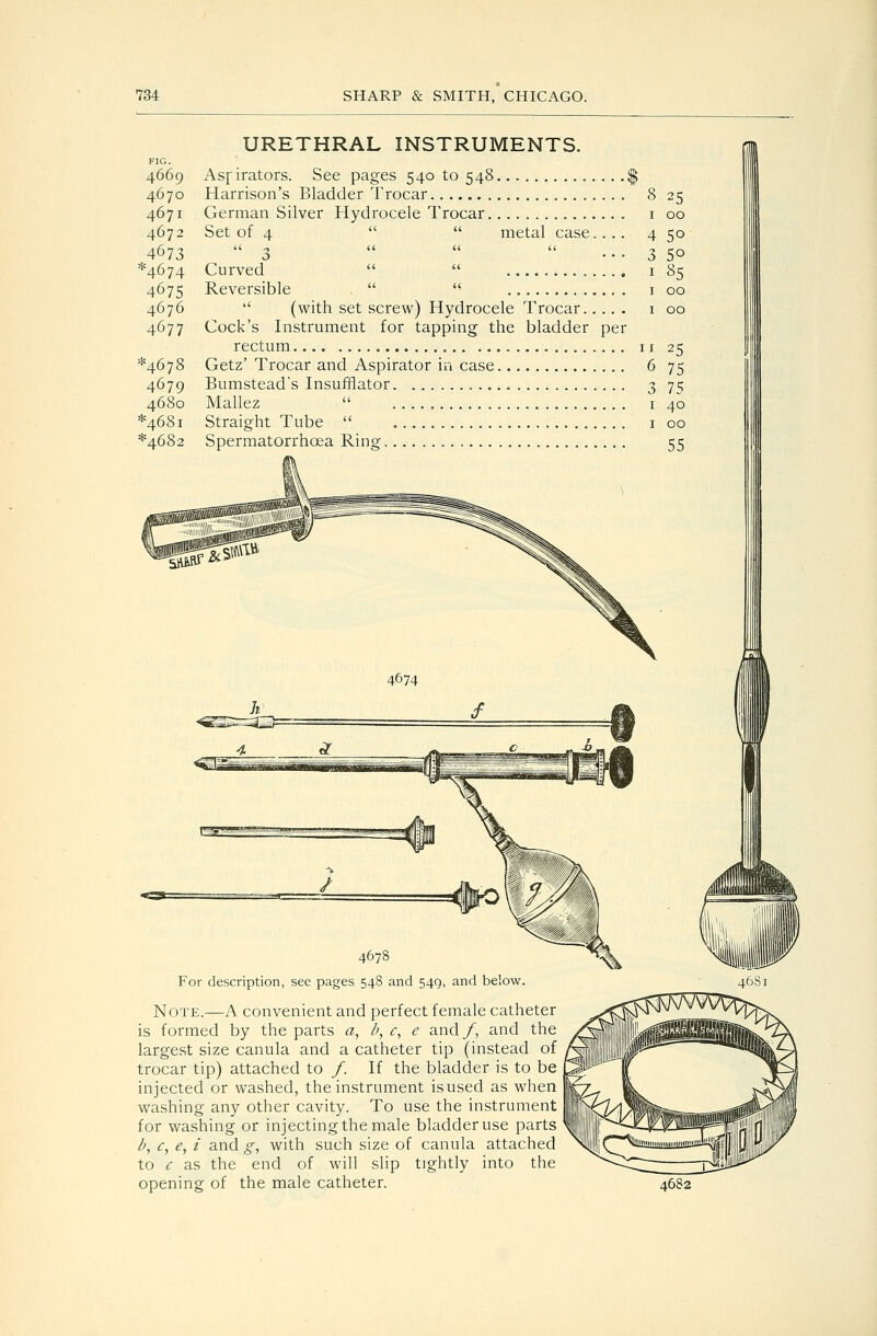 4669 4670 4671 4672 4673 ^4674 4675 4676 4677 ^4678 4679 4680 *468i *4682 URETHRAL INSTRUMENTS. Asfirators. See pages 540 to 548 Harrison's Bladder Trocar 8 25 German Silver Hydrocele Trocar i 00 Set of 4   metal case.... 4 50 3   ... 3 50 Curved   i 85 Reversible   i 00  (with set screw) Hydrocele Trocar i 00 Cock's Instrument for tapping the bladder per rectum 11 25 Getz' Trocar and Aspirator in case 6 75 Bumstead's Insufflator. , 3 75 Mallez  I 40 Straight Tube  i 00 Spermatorrhoea Ring 55 For description, see pages 548 and 549, and below. Note.—A convenient and perfect female catheter is formed by the parts a, b, c, e and/, and the largest size canula and a catheter tip (instead of trocar tip) attached to /. If the bladder is to be injected or washed, the instrument isused as when washing any other cavity. To use the instrument for washing or injecting the male bladder use parts b^ c, e, i and g, with such size of canula attached to c as the end of will slip tightly into the opening of the male catheter. 4682