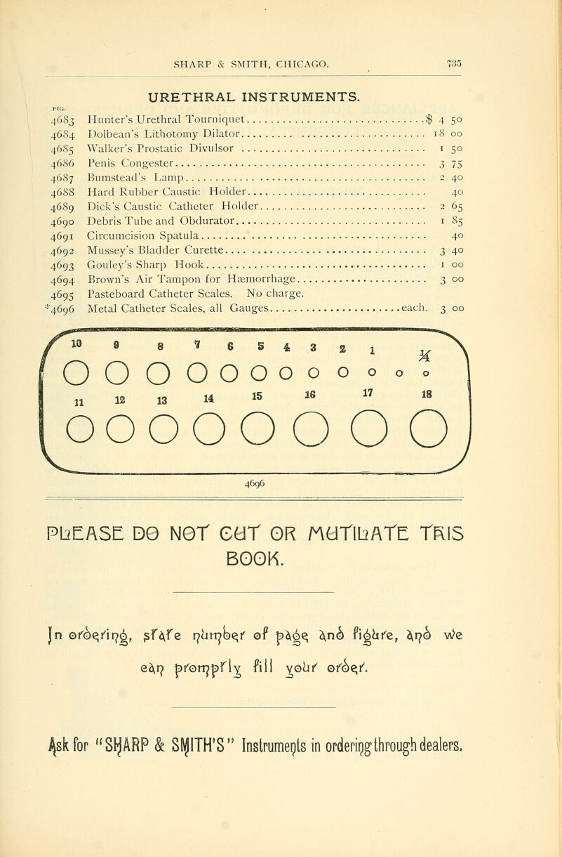 URETHRAL INSTRUMENTS. FIG. 4683 Hunter's Urethral Tourniquet $ 4 50 4684 Dolbean's Lithotomy Dilator 18 00 4685 Walker's Prostatic Divulsor i 50 46S6 Penis Congester 3 75 4687 Bumstead's Lamp 2 40 4688 Hard Rubber Caustic Holder. 40 4689 Dick's Caustic Catheter Holder. 2 65 4690 Debris Tube and Obdurator i 85 4691 Circumcision Spatula 40 4692 Mussey's Bladder Curette 3 40 4693 Gouley's Sharp Hook i 00 4694 Brown's Air Tampon for Haemorrhage 3 00 4695 Pasteboard Catheter Scales. No charge. ''4696 Metal Catheter Scales, all Gauges each. 3 00 10 8 8^634321 OOOOoooooooo n n 13 14 15 le i7 is 000000 o o 4696 PbEASE 09 Net GtiT OR MaTlbATE TRIS BOOK. c^r^ fefon^pfl^ fill vo^i^ of^^i^. J^skfor SIfARP & StJITH'S Instrumeijts in orderiijgthrough dealers.