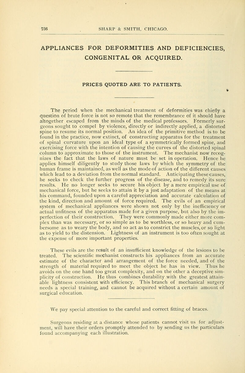 APPLIANCES FOR DEFORMITIES AND DEFICIENCIES, CONGENITAL OR ACQUIRED. PRICES QUOTED ARE TO PATIENTS. The period when the mechanical treatment of deformities was chiefly a question of brute force is not so remote that the remembrance of it should have altogether escaped from the minds of the medical professors. Formerly sur- geons sought to compel by violence, directly or indirectly applied, a distorted spine to resume its normal position. An idea of the primitive method is to be found in the practice, now extinct, of constructing apparatus for the treatment of spinal curvature upon an ideal type of a symmetrically formed spine, and exercising force with the intention of causing the curves of the distorted spinal column to approximate to those of the instrument. The mechanist now recog- nizes the fact that the laws of nature must be set in operation. Hence he applies himself diligently to study those laws by which the symmetry of the human frame is maintained, as well as the mode of action of the different causes which lead to a deviation from the normal standard. Anticipating these causes, he seeks to check the further progress of the disease, and to remedy its sure results. He no longer seeks to secure his object by a mere empirical use of mechanical force, but he seeks to attain it by a just adaptation of the means at his command, founded upon a careful appreciation and accurate calculation of the kind, direction and amount of force required. The evils of an empirical system of mechanical appliances were shown not only by the inefficiency or actual unfitness of the apparatus made for a given purpose, but also by the im- perfection of their construction. They were commonly made either more com- plex than was necessary, or so simple as to be worthless, or so heavy and cum- bersome as to weary the body, and so act as to constrict the muscles, or so light as to yield to the distension. Lightness of an instrument is too often sought at the expense of more important properties. These evils are the result of an insufficient knowledge of the lesions to be treated. The scientific mechanist constructs his appliances from an accurate estimate of the character and arrangement of the force needed, and of the strength of material required to meet the object he has in view. Thus he avoids on the one hand too great complexity, and on the other a deceptive sim- plicity of construction. He thus combines durability with the greatest attain- able lightness consistent with efficiency. This branch of mechanical surgery needs a special training, and cannot be acquired without a certain amount of surgical education. We pay special attention to the careful and correct fitting of braces. Surgeons residing at a distance whose patients cannot visit us for adjust- ment, will have their orders promptly attended to by sending us the particulars found accompanying each illustration.