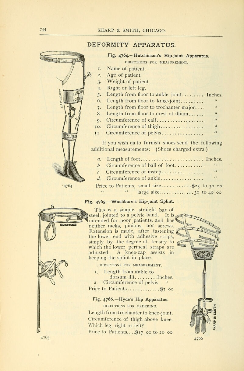 •4764 & 4765 DEFORMITY APPARATUS. Fig. 4764.— Hutchinson's Hip-joint Apparatus. DIRECTIONS FOR MEASUREMENT, 1. Name of patient. 2. Age of patient. 3. Weight of patient. 4. Right or left leg. 5. Length from floor to ankle joint Inches. 6. Length from floor to knee-joint  7. Length from floor to trochanter major  8. Length from floor to crest of illium.  9. Circumference of calf ,  10. Circumference of thigh  11 Circumference of pelvis  If you wish us to furnish shoes send the following additional measurements: (Shoes charged extra.) a. Length of foot Inches. i. Circumference of ball of foot  c Circumference of instep  d. Circumference of ankle  Price to Patients, small size .. $25 to 30 00   large size • • • 3° to 40 00 Fig. 4765.—Washburn's Hip-joint Splint. This is a simple, straight bar of |steel, jointed to a pelvic band. It is intended for poor patients, and has neither racks, pinions, nor screws. Extension is made, after fastening the lower end with adhesive strips, simply by the degree of tensity to which the lower perineal straps are adjusted. A knee-cap assists in keeping the splint in place. , DIRECTIONS FOR MEASUREMENT. 1. Length from ankle to dorsum illi Inches. 2. Circumference of pelvis  Price to Patients $7 00 Fig. 4766.—Hyde's Hip Apparatus. DIRECTIONS FOR ORDERING. Length from trochanter to knee-joint. Circumference of thigh above knee. Which leg, right or left? Price to Patients.. ..$17 00 to 20 00 4766