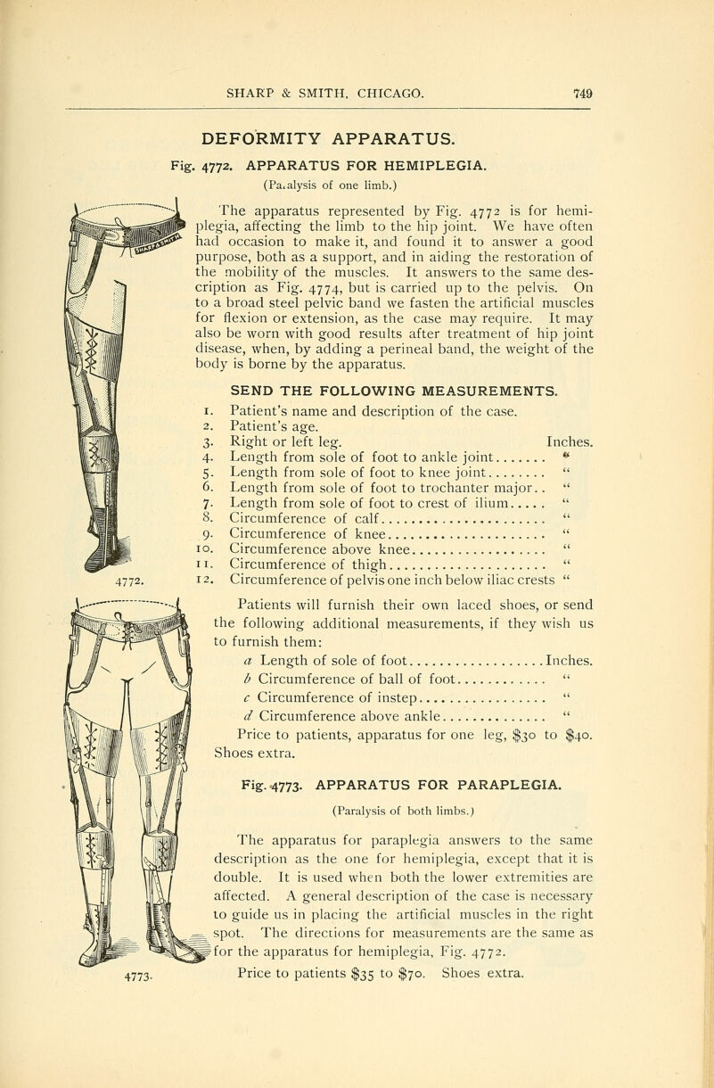 DEFORMITY APPARATUS. Fig. 4772. APPARATUS FOR HEMIPLEGIA. (Paialysis of one limb.) The apparatus represented by Fig. 4772 is for hemi- plegia, affecting the Hmb to the hip joint. We have often had occasion to make it, and found it to answer a good purpose, both as a support, and in aiding the restoration of the mobihty of the muscles. It answers to the same des- cription as Fig. 4774, but is carried up to the pelvis. On to a broad steel pelvic band we fasten the artificial muscles for flexion or extension, as the case may require. It may also be worn with good results after treatment of hip joint disease, when, by adding a perineal band, the weight of the body is borne by the apparatus. 4772. 4773- SEND THE FOLLOWING MEASUREMENTS. Patient's name and description of the case. Patient's age. Right or left leg. Inches. Length from sole of foot to ankle joint ** Length from sole of foot to knee joint Length from sole of foot to trochanter major.. Length from sole of foot to crest of ilium Circumference of calf Circumference of knee Circumference above knee Circumference of thigh Circumference of pelvis one inch below iliac crests Patients will furnish their own laced shoes, or send the following additional measurements, if they wish us to furnish them: a Length of sole of foot Inches. b Circumference of ball of foot  c Circumference of instep  d Circumference above ankle  Price to patients, apparatus for one leg, $30 to $40. Shoes extra. Fig-'4773- APPARATUS FOR PARAPLEGIA. (Paralysis of both limbs.; The apparatus for paraplegia answers to the same description as the one for hemiplegia, except that it is double. It is used when both the lower extremities are affected. A general description of the case is necessary to guide us in placing the artificial muscles in the right spot. The directions for measurements are the same as for the apparatus for hemiplegia, Fig. 4772. Price to patients $35 to $70. Shoes extra.