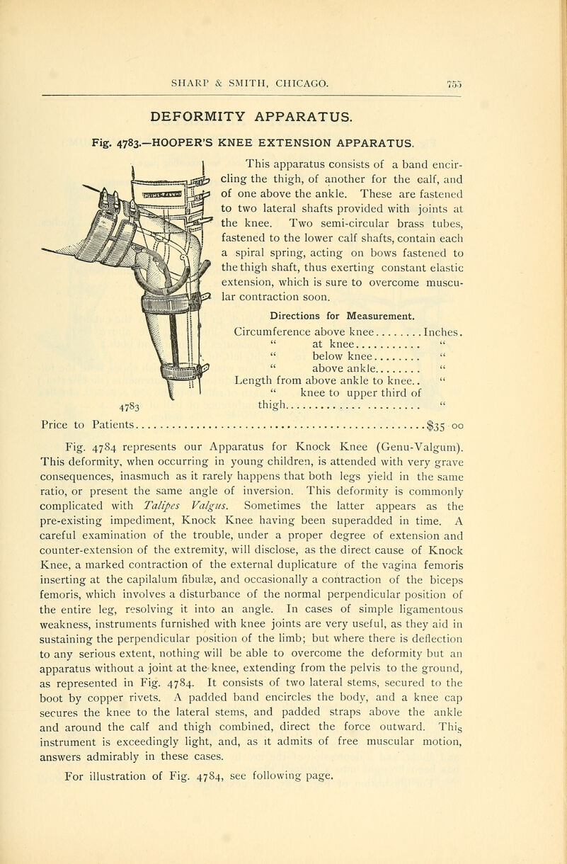 DEFORMITY APPARATUS. Fig- 4783—HOOPER'S KNEE EXTENSION APPARATUS. This apparatus consists of a band encir- cling the thigh, of another for the calf, and of one above the ankle. These are fastened to two lateral shafts provided with joints at the knee. Two semi-circular brass tubes, fastened to the lower calf shafts, contain each a spiral spring, acting on bows fastened to the thigh shaft, thus exerting constant elastic extension, which is sure to overcome muscu- lar contraction soon. Directions for Measurement. Circumference above knee Inches.  at knee   below knee   above ankle  Length from above ankle to knee..   knee to upper third of thieh  4783 Price to Patients., •$35 00 Fig. 4784 represents our Apparatus for Knock Knee (Genu-Valgum). This deformity, when occurring in young children, is attended with very grave consequences, inasmuch as it rarely happens that both legs yield in the same ratio, or present the same angle of inversion. This deformity is commonly complicated with Talipes Valgus. Sometimes the latter appears as the pre-existing impediment. Knock Knee having been superadded in time. A careful examination of the trouble, under a proper degree of extension and counter-extension of the extremity, will disclose, as the direct cause of Knock Knee, a marked contraction of the external duplicature of the vagina femoris inserting at the capilalum fibulae, and occasionally a contraction of the biceps femoris, which involves a disturbance of the normal perpendicular position of the entire leg, resolving it into an angle. In cases of simple ligamentous weakness, instruments furnished with knee joints are very useful, as they aid in sustaining the perpendicular position of the limb; but where there is deflection to any serious extent, nothing will be able to overcome the deformity but an apparatus without a joint at the^ knee, extending from the pelvis to the ground, as represented in Fig. 4784. It consists of two lateral stems, secured to the boot by copper rivets. A padded band encircles the body, and a knee cap secures the knee to the lateral stems, and padded straps above the ankle and around the calf and thigh combined, direct the force outward. Thig instrument is exceedingly light, and, as it admits of free muscular motion, answers admirably in these cases.