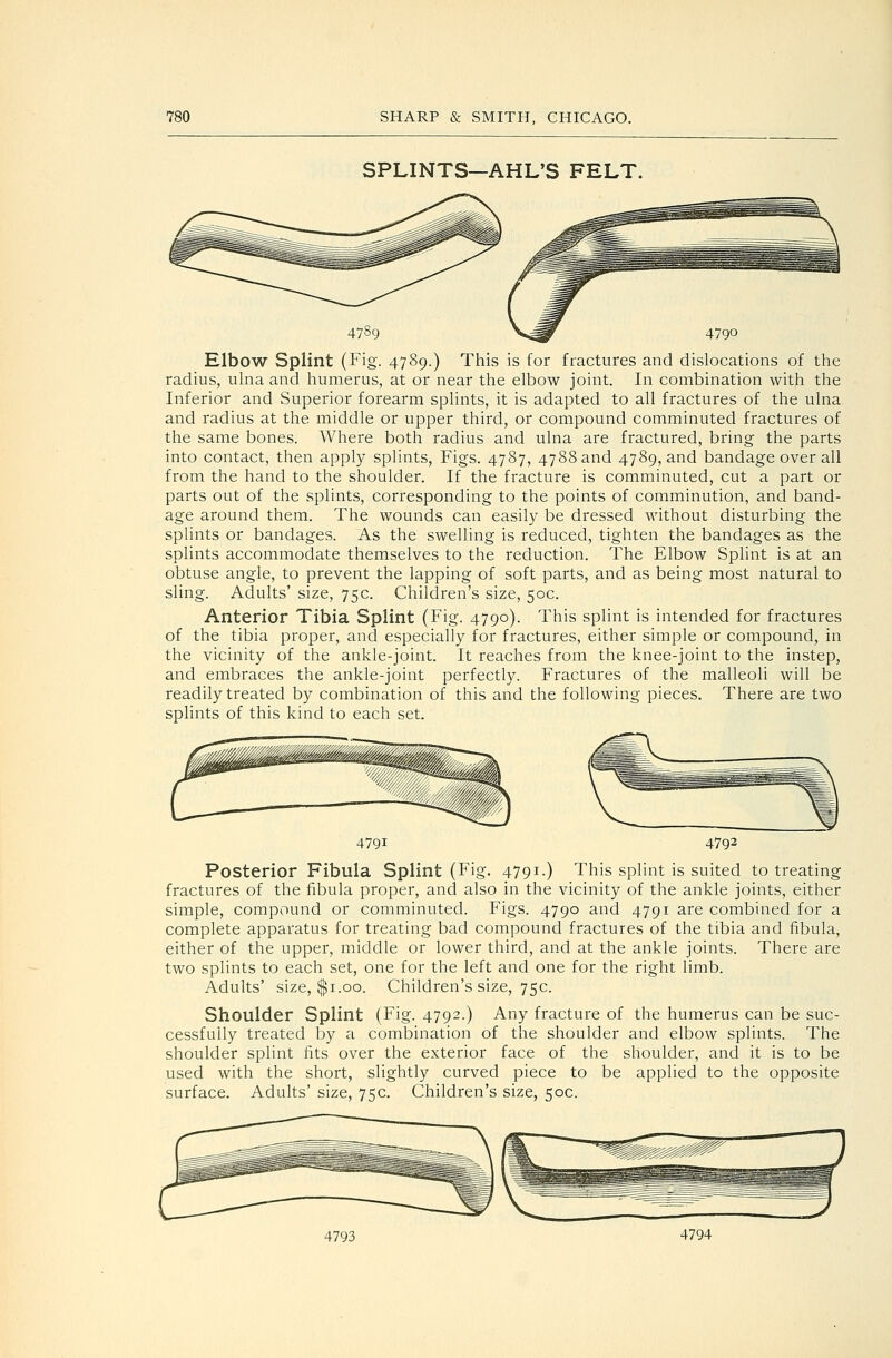 SPLINTS—AHL'S FELT. Elbow Splint (Fig. 4789.) This is for fractures and dislocations of the radius, ulna and humerus, at or near the elbow joint. In combination with the Inferior and Superior forearm splints, it is adapted to all fractures of the ulna and radius at the middle or upper third, or compound comminuted fractures of the same bones. Where both radius and ulna are fractured, bring the parts into contact, then apply splints. Figs. 4787, 4788 and 4789, and bandage over all from the hand to the shoulder. If the fracture is comminuted, cut a part or parts out of the splints, corresponding to the points of comminution, and band- age around them. The wounds can easily be dressed without disturbing the splints or bandages. As the swelling is reduced, tighten the bandages as the splints accommodate themselves to the reduction. The Elbow Splint is at an obtuse angle, to prevent the lapping of soft parts, and as being most natural to sling. Adults' size, 75c. Children's size, 50c. Anterior Tibia Splint (Fig. 4790). This splint is intended for fractures of the tibia proper, and especially for fractures, either simple or compound, in the vicinity of the ankle-joint. It reaches from the knee-joint to the instep, and embraces the ankle-joint perfectly. Fractures of the malleoli will be readily treated by combination of this and the following pieces. There are two splints of this kind to each set. 4791 4792 Posterior Fibula Splint (Fig. 4791.) This splint is suited to treating fractures of the fibula proper, and also in the vicinity of the ankle joints, either simple, compound or comminuted. Figs. 4790 and 4791 are combined for a complete apparatus for treating bad compound fractures of the tibia and fibula, either of the upper, middle or lower third, and at the ankle joints. There are two splints to each set, one for the left and one for the right limb. Adults' size, $1.00. Children's size, 75c. Shoulder Splint (Fig. 4792.) Any fracture of the humerus can be suc- cessfully treated by a combination of the shoulder and elbow splints. The shoulder splint fits over the exterior face of the shoulder, and it is to be used with the short, slightly curved piece to be applied to the opposite surface. Adults' size, 75c. Children's size, 50c. 4793 4794