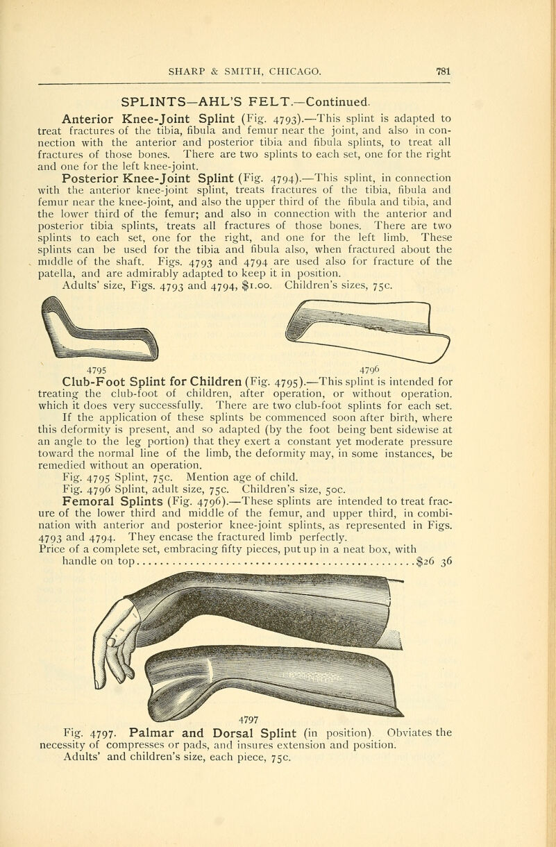 SPLINTS—AHL'S FELT.—Continued. Anterior Knee-joint Splint (Fig. 4793).—This splint is adapted to treat fractures of the tibia, fibula and femur near the joint, and also in con- nection with the anterior and posterior tibia and fibula splints, to treat all fractures of those bones. There are two splints to each set, one for the right and one for the left knee-joint. Posterior Knee-joint Splint (Fig. 4794).—This splint, in connection with the anterior knee-joint splint, treats fractures of the tibia, fibula and femur near the knee-joint, and also the upper third of the fibula and tibia, and the lower third of the femur; and also in connection with the anterior and posterior tibia splints, treats all fractures of those bones. There are two splints to each set, one for the right, and one for the left limb. These splints can be used for the tibia and fibula also, when fractured about the middle of the shaft. Figs. 4793 and 4794 are used also for fracture of the patella, and are admirably adapted to keep it in position. Adults' size, Figs. 4793 and 4794, $1.00. Children's sizes, 75c. 4795 4796 Club-Foot Splint for Children (Fig. 4795).—This splint is intended for treating the club-foot of children, after operation, or without operation, which it does very successfully. There are two club-foot splints for each set. If the application of these splints be commenced soon after birth, where this deformity is present, and so adapted (by the foot being bent sidewise at an angle to the leg portion) that they exert a constant yet moderate pressure toward the normal line of the limb, the deformity may, in some instances, be remedied without an operation. Fig. 4795 Splint, 75c. Mention age of child. Fig. 4796 Splint, adult size, 75c. Children's size, 50c. Femoral Splints (Fig. 4796).—These splints are intended to treat frac- ure of the lower third and middle of the femur, and upper third, in combi- nation with anterior and posterior knee-joint splints, as represented in Figs. 4793 and 4794. They encase the fractured limb perfectly. Price of a complete set, embracing fifty pieces, put up in a neat box, with handle on top $26 t,6 4797 Fig. 4797. Palmar and Dorsal Splint (in position). Obviates the necessity of compresses or pads, and insures extension and position. Adults' and children's size, each piece, 75c.