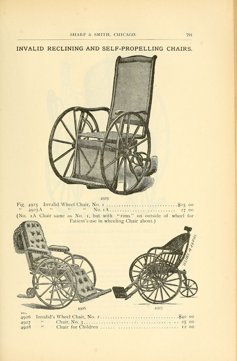 INVALID RECLINING AND SELF-PROPELLING CHAIRS. 4925 Fig. 4925 Invalid Wheel Chair, No. i $25 00  4925A    No. lA , 27 00 (No. lA Chair same as No. i, but with rims on outside of wheel for ^^i. Patient's use in wheeling Chair about.) °°'' 4926 4927 FIG. 4926 Invalid's Wheel Chair, No. 2 $40 00 4927  Chair, No. 3 • - • . 25 00 4928  Chair for Children 12 00