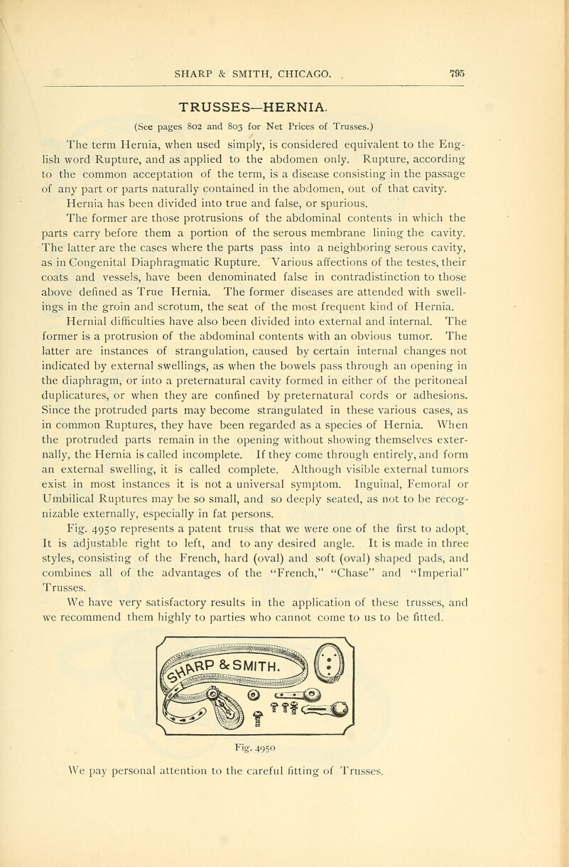 TRUSSES—HERNIA. (See pages 802 and 803 for Net Prices of Trusses.) The term Hernia, when used simply, is considered equivalent to the Eng- lish word Rupture, and as applied to the abdomen only. Rupture, according to the common acceptation of the term, is a disease consisting in the passage of any part or parts naturally contained in the abdomen, out of that cavity. Hernia has been divided into true and false, or spurious. The former are those protrusions of the abdominal contents in which the parts carry before them a portion of the serous membrane lining the cavity. The latter are the cases where the parts pass into a neighboring serous cavity, as in Congenital Diaphragmatic Rupture. Various affections of the testes, their coats and vessels, have been denominated false in contradistinction to those above defined as True Hernia. The former diseases are attended with swell- ings in the groin and scrotum, the seat of the most frequent kind of Hernia. Hernial difficulties have also been divided into external and internal. The former is a protrusion of the abdominal contents with an obvious tumor. The latter are instances of strangulation, caused by certain internal changes not indicated by external swellings, as when the bowels pass through an opening in the diaphragm, or into a preternatural cavity formed in either of the peritoneal duplicatures, or when they are confined by preternatural cords or adhesions. Since the protruded parts may become strangulated in these various cases, as in common Ruptures, they have been regarded as a species of Hernia. When the protruded parts remain in the opening without showing themselves exter- nally, the Hernia is called incomplete. If they come through entirely, and form an external swelling, it is called complete. Although visible external tumors exist in most instances it is not a universal symptom. Inguinal, Femoral or Umbilical Ruptures may be so small, and so deeply seated, as not to be recog- nizable externally, especially in fat persons. Fig. 4950 represents a patent truss that we were one of the first to adopt. It is adjustable right to left, and to any desired angle. It is made in three styles, consisting of the French, hard (oval) and soft (oval) shaped pads, and combines all of the advantages of the French, Chase and Imperial Trusses. We have very satisfactory results in the application of these trusses, and we recommend them highly to parties who cannot come to us to be fitted. Fig. 4950 We pay personal attention to the careful fitting of Trusses,