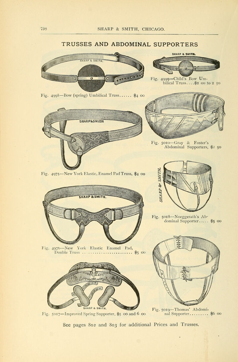 TRUSSES AND ABDOMINAL SUPPORTERS SHARP & SMITK. Fig. 4999—Child's Bow Um- bilical Truss. .. .$2 oo to 2 50 Fig. 499S—Bow (spring) Umbilical Truss Fig. 5010—Gray & Foster's Abdominal Supporters, $2 50 Fig. 4975—New York Elastic, Enamel Pad Truss, $4 00 Fig. 5018—Noeggerath's Ab- dominal Supporter Fig. 497b—New York Elastic Enamel Pad, Double Truss $5 00 Fig. 5019—Thomas' Abdomi- Fig. 5017—Improved Spring Supporter, $5 00 and 6 00 nal Supporter $6 00