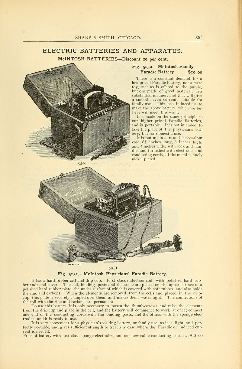 ELECTRIC BATTERIES AND APPARATUS. McINTOSH BATTERIES—Discount 20 per cent. Fig. 5250.—Mcintosh Family Faradic Battery . ...$1000 There is a constant demand for a low priced Faradic Battery, not a mere toy, such as is offered to the pubhc, but one made of good material, in a substantial mauner, and that will give a smooth, even current, suitable for family use. This has induced us to make the above battery, which we be- ieve will meet this want. It is made on the same principle as our higher priced Faradic Batteries, and is portable. It is not iniended to take the place of the physician's bat- tery, but for domestic use. It is put up in a neat black-walnut case 6^- inches long, 6 inches high, and 5 inches wide, with lock and han- dle, and furnished with electrodes and conducting cords, all the metal is finely nickel plated. 5250 ■ 5251 Fig. 5251.—Mcintosh Physicians' Faradic Battery. It has a hard rubber cell and drip-cup. First-class induction coil, with polished hard rub- ber ends and cover. The coil, binding posts and rheotome are placed on the upper surface of a polished hard rubber plate, the under surface of which is covered with soft rubber, and also holds the zinc and carbons. When the elements are removed from the cells and placed in the drip- cup, this plate is securely clamped over them, and makes them water tight. The connections of the coil with the zinc and carbons are permanent. To use this battery, it is only necessary to loosen the thumb-screws and raise the elements from the drip cup and place in the cell, and the battery will commence to work at once; connect one end of the conducting cords with the binding posts, and the others with the sponge elec- trodes, and it is ready to use. It is very convenient for a physician's visiting battery, or family use, as it is light and per- fectly portable, and gives sufficient strength to treat any case where the Faradic or induced cur- rent is needed. Price of battery with first-class sponge electrodes, and our new cable conducting cords... .$18 00