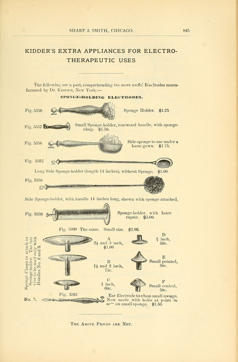 KIDDER'S EXTRA APPLIANCES FOR ELECTRO- THERAPEUTIC USES The following are a part, comprehending the more uissfal E'.fcCtiodes manu- factured by Dr. Kiddek, New York:— SPONGE^HOIiDING EliECTRODES. ^S Sponge Holder. $1.35 Fig. 5356 Fio;. 5357 Fig. 5356 Fig. 5357 Long Side Sponge-holder (length 14 inches), without Sponge. $2.00. Fio-. 5358 Small Spontre-holder, rosewood handle, with sponge- clasp. $1.50. =B=-j;^fe.'S&5 *^ Side-sponge to use under a loose gown. $1.75. Side Sponge-holder, with handle 14 inches long, shown with sponge attached. Fig. 5359 Sponge-holder, with Inter- rupter. $3.00. Fisr. 5360 The same. Small size, $3.00. 3^ and 3 inch, $1.00 li and 3 inoii, 75c. D f inch, 50c. E Small pointed, 50c. Small conical, 50c. Ear-Electrode to clasp small siwnge. 5 Now made with holes at point to SP- on small sponge. $1.50.