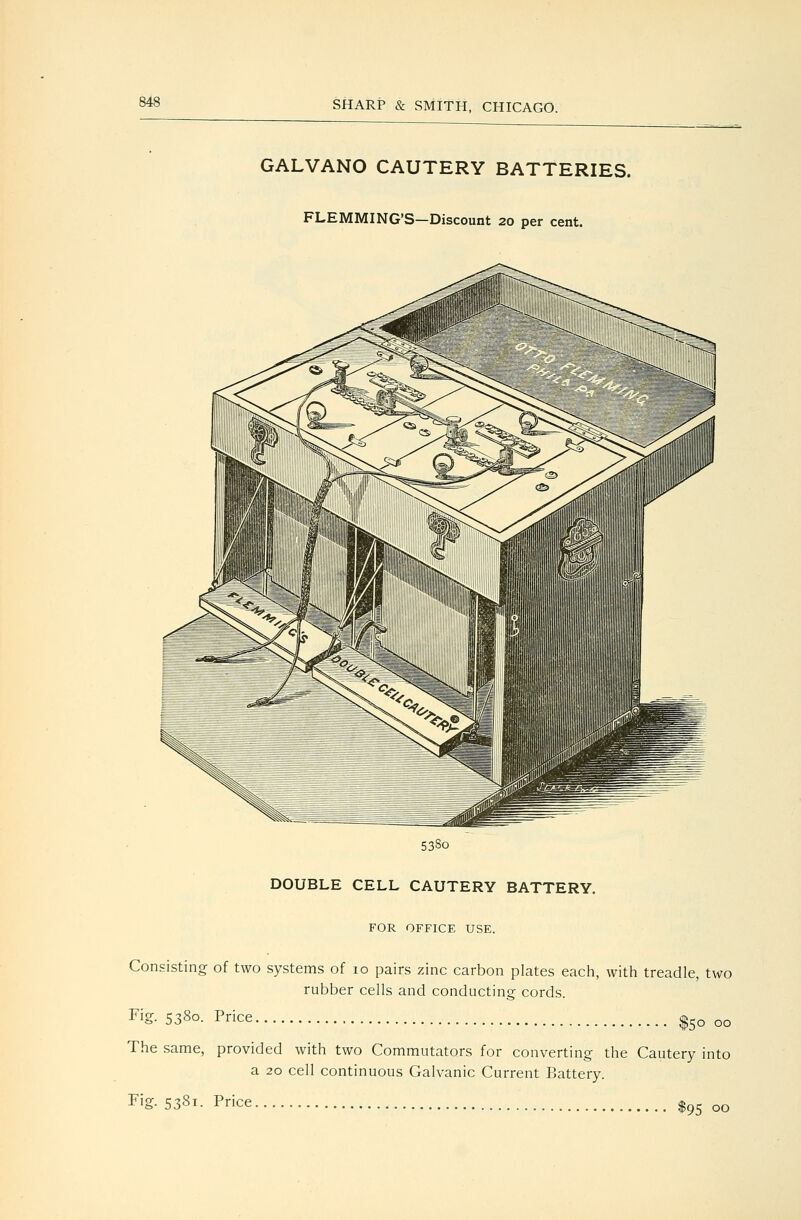 GALVANO CAUTERY BATTERIES. FLEMMING'S—Discount 20 per cent. 5380 DOUBLE CELL CAUTERY BATTERY. FOR OFFICE USE. Consisting of two systems of 10 pairs zinc carbon plates each, with treadle, two rubber cells and conducting cords. Fig. 5380. Price ^50 00 The same, provided with two Commutators for converting the Cautery into a 20 cell continuous Galvanic Current Battery. Fig. 5381. Price 1^5 00