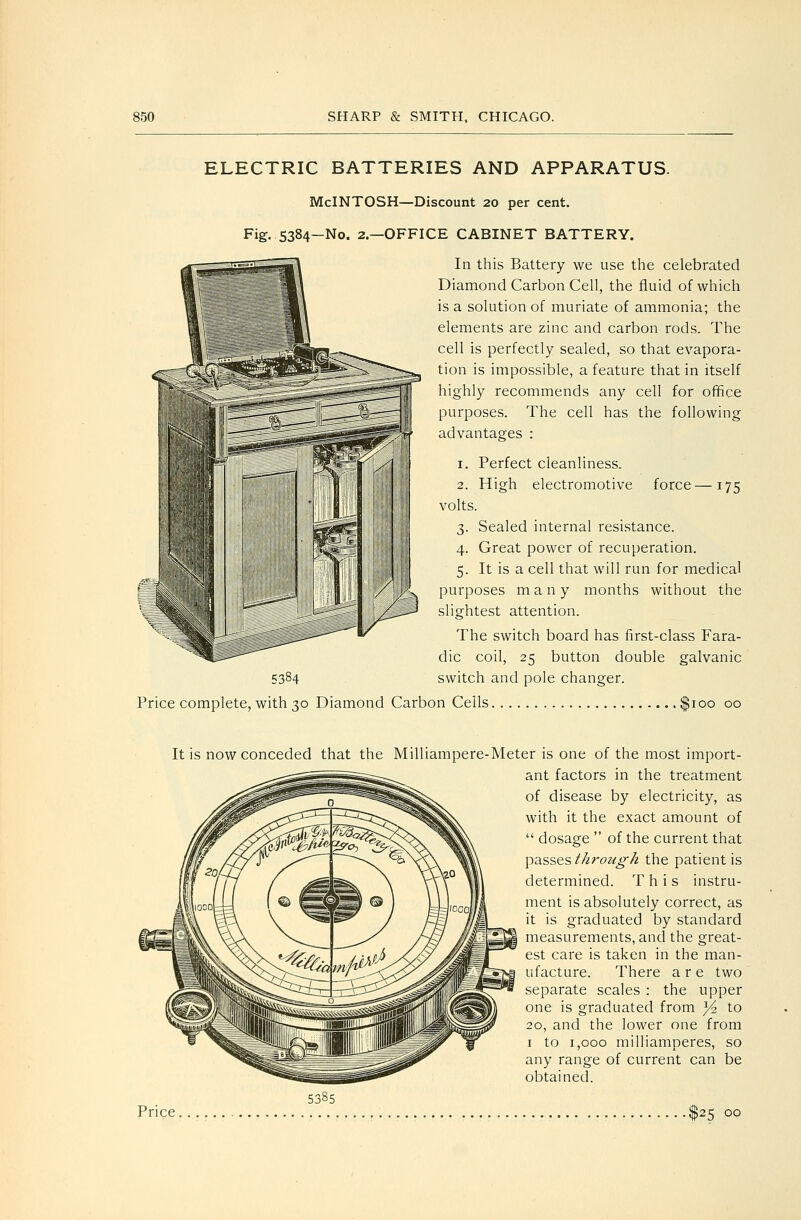 ELECTRIC BATTERIES AND APPARATUS. McINTOSH—Discount 20 per cent. Fig. 5384—No. 2—OFFICE CABINET BATTERY. In this Battery we use the celebrated Diamond Carbon Cell, the fluid of which is a solution of muriate of ammonia; the elements are zinc and carbon rods. The cell is perfectly sealed, so that evapora- tion is impossible, a feature that in itself highly recommends any cell for office purposes. The cell has the following advantages : 1. Perfect cleanliness. 2. High electromotive force—175 volts. 3. Sealed internal resistance. 4. Great power of recuperation. 5. It is a cell that will run for medical purposes many months without the slightest attention. The switch board has first-class Fara- dic coil, 25 button double galvanic switch and pole changer. 5384 Price complete, with 30 Diamond Carbon Cells. $100 00 It is now conceded that the Milliampere-Meter is one of the most import- ant factors in the treatment of disease by electricity, as with it the exact amount of  dosage  of the current that passes thi-ough the patient is determined. This instru- ment is absolutely correct, as it is graduated by standard measurements, and the great- est care is taken in the man- ufacture. There are two separate scales : the upper one is graduated from Yz to 20, and the lower one from I to 1,000 milliamperes, so any range of current can be obtained. 5385 Price $25