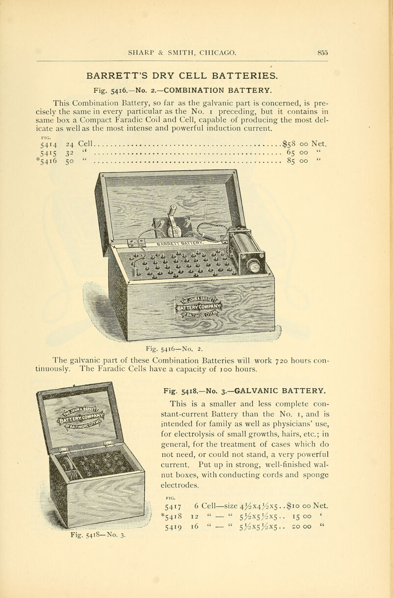 BARRETT'S DRY CELL BATTERIES. Fig. 5416—No. 2.—COMBINATION BATTERY. This Combination Battery, so far as the galvanic part is concerned, is pre- cisely the same in every particular as the No. i preceding, but it contains in same box a Compact Faradic Coil and Cell, capable of producing the most del- icate as well as the most intense and powerful induction current. FIG. 5414 24, Cell $58 00 Net. 5415 32  6500  *54i6 50  8500  Fig. 5416—No. 2. The galvanic part of these Combination Batteries will work 720 hours con- tinuously. The Faradic Cells have a capacity of 100 hours. Fig- 541S—No. 3. Fig. 5418.—No. 3.—GALVANIC BATTERY. This is a smaller and less complete con- stant-current Battery than the No. i, and is intended for family as well as physicians' use, for electrolysis of small growths, hairs, etc.; in general, for the treatment of cases Vv^hich do not need, or could not stand, a very powerful current. Put up in strong, well-finished wal- nut boxes, with conducting cords and sponge electrodes. FIG. 5417 6 Cell—size 4^x4>^x5 . .$10 00 Net. *54i8 12 _ 5>^x5>4xs.. 1500 ' 5419 16  —  51^x5^x5.. 2000 