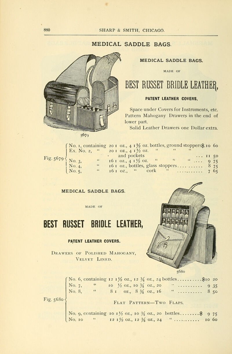 MEDICAL SADDLE BAGS. MEDICAL SADDLE BAGS, MADE OF Fig. 5679^ I BEST RUSSET BRIDLE LEATHEI|, PATENT LEATHER COVERS. Space under Covers for Instruments, etc. Pattern Mahogany Drawers in the end of lower part. Solid Leather Drawers one Dollar extra. f No. I, containing 20 i oz., 4 ij4 oz. bottles, ground stoppers$. 10 60 I Ex. No. 2,  20 I oz., 4 i>4 oz.  and pockets ... 11 50 No. 3, No. 4, No. 5, 16 I oz., 4 I ^ oz.   ....975 161 oz., bottles, glass stoppers 8 75 161 oz.,  cork  7 65 MEDICAL SADDLE BAGS. MADE OF BEST RUSSET BRIDLE LEATHER, PATENT LEATHER COVERS. Drawers of Polished Mahogany, Velvet Lined. 5680 'No. 6, containing 121^ oz., 12 3^ oz., 24 bottles $10 20 No. 7,  10 Yz oz., 10 % oz., 20 •• 9 35 No. 8,  81 oz., 8 ^ oz., 16  8 50 Fig. 5680- Flat Pattern—Two Flaps. No. 9, containing 10 i}4 oz., 10 % oz., 20 bottles $ 9 75 No. 10  12 lYz oz., 12 % oz., 24  10 60