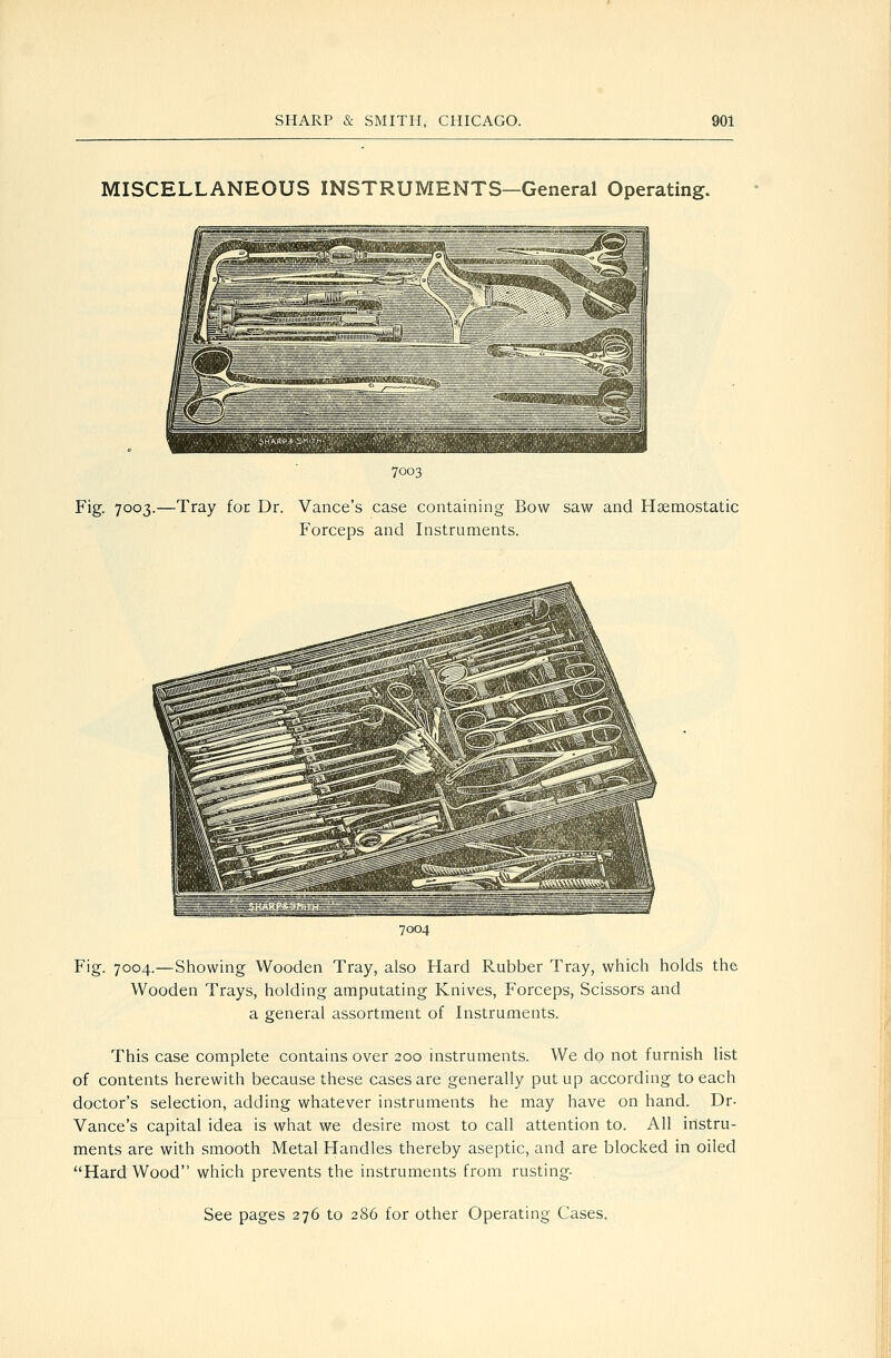 MISCELLANEOUS INSTRUMENTS—General Operating. 7003 Fig. 7003.—Tray for Dr. Vance's case containing Bow saw and Haemostatic Forceps and Instruments. 7004 Fig. 7004.—Showing Wooden Tray, also Hard Rubber Tray, which holds the Wooden Trays, holding amputating Knives, Forceps, Scissors and a general assortment of Instruments. This case complete contains over 200 instruments. We do not furnish list of contents herewith because these cases are generally put up according to each doctor's selection, adding whatever instruments he may have on hand. Dr- Vance's capital idea is what we desire most to call attention to. All instru- ments are with smooth Metal Handles thereby aseptic, and are blocked in oiled Hard Wood which prevents the instruments from rusting-