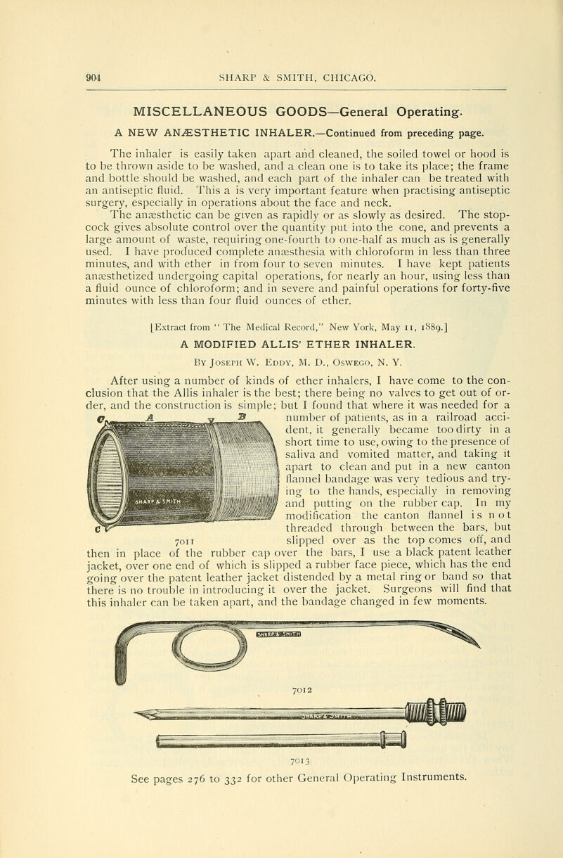 MISCELLANEOUS GOODS—General Operating. A NEW ANAESTHETIC INHALER.—Continued from preceding page. The inhaler is easily taken apart and cleaned, the soiled towel or hood is to be thrown aside to be washed, and a clean one is to take its place; the frame and bottle should be washed, and each part of the inhaler can be treated with an antiseptic fluid. This a is very important feature when practising antiseptic surgery, especially in operations about the face and neck. The anaesthetic can be given as rapidly or as slowly as desired. The stop- cock gives absolute control over the quantity put into the cone, and prevents a large amount of waste, requiring one-fourth to one-half as much as is generally used. I have produced complete aneesthesia with chloroform in less than three minutes, and with ether in from four to seven minutes. I have kept patients anaesthetized undergoing capital operations, for nearly an hour, using less than a fluid ounce of chloroform; and in severe and painful operations for forty-five minutes with less than four fluid ounces of ether. [Extract from  The Medical Record, New York, May ii, 1S89.] A MODIFIED ALLIS ETHER INHALER. By Joseph W. Eddy, M. D., Oswego, N. Y. After using a number of kinds of ether inhalers, I have come to the con- clusion that the Allis inhaler is the best; there being no valves to get out of or- der, and the construction is simple; but I found that where it was needed for a number of patients, as in a railroad acci- dent, it generally became too dirty in a short time to use, owing to the presence of saliva and vomited matter, and taking it apart to clean and put in a new canton flannel bandage was very tedious and try- ing to the hands, especially in removing and putting on the rubber cap. In my modification the canton flannel is not threaded through between the bars, but slipped over as the top comes off, and then in place of the rubber cap over the bars, I use a black patent leather jacket, over one end of which is slipped a rubber face piece, which has the end going over the patent leather jacket distended by a metal ring or band so that there is no trouble in introducing it over the jacket. Surgeons will find that this inhaler can be taken apart, and the bandage changed in few moments. 7011 7013