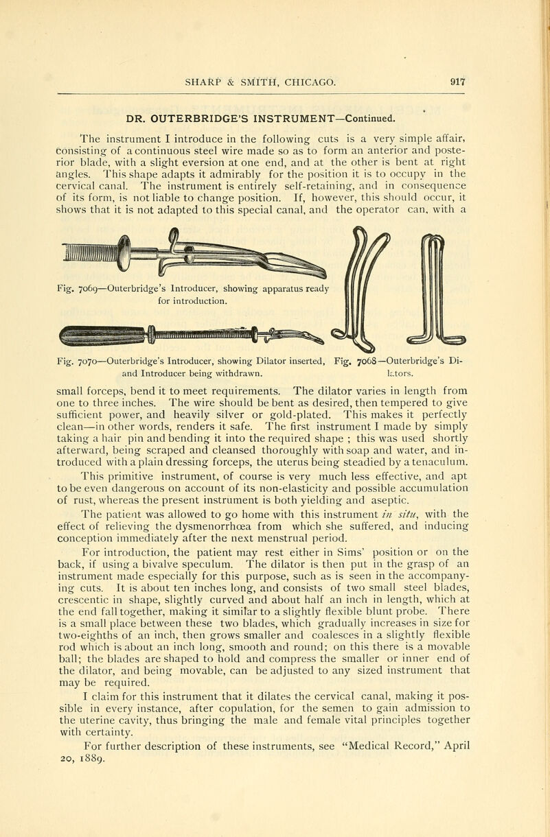 DR. OUTERBRIDGE'S INSTRUMENT—Continued. The instrument I introduce in the following cuts is a very simple affair, Consisting of a continuous steel wire made so as to form an anterior and poste- rior blade, with a slight eversion at one end, and at the other is bent at right angles. This shape adapts it admirably for the position it is to occupy in the cervical canal. The instrument is entirely self-retaining, and in consequence of its form, is not liable to change position. If, however, this should occur, it shows that it is not adapted to this special canal, and the operator can, with a Fig. 7069—Outerbridge's Introducer, showing apparatus ready for introduction. Fig. 7070—Outerbridge's Introducer, showing Dilator inserted, Fig. 7068—Outerbridge's Di- and Introducer being withdrawn. ktors. small forceps, bend it to meet requirements. The dilator varies in length from one to three inches. The wire should be bent as desired, then tempered to give sufficient power, and heavily silver or gold-plated. This makes it perfectly clean—in other words, renders it safe. The first instrument I made by simply taking a hair pin and bending it into the required shape ; this was used shortly afterward, being scraped and cleansed thoroughly with soap and water, and in- troduced with a plain dressing forceps, the uterus being steadied by a tenaculum. This primitive instrument, of course is very much less effective, and apt to be even dangerous on account of its non-elasticity and possible accumulation of rust, whereas the present instrument is both yielding and aseptic. The patient was allowed to go home with this instrument /// situ, with the effect of relieving the dysmenorrhoea from which she suffered, and inducing conception immediately after the next menstrual period. For introduction, the patient may rest either in Sims' position or on the back, if using a bivalve speculum. The dilator is then put in the grasp of an instrument made especially for this purpose, such as is seen in the accompany- ing cuts. It is about ten inches long, and consists of two small steel blades, crescentic in shape, slightly curved and about half an inch in length, which at the end fall together, making it similar to a slightly flexible blunt probe. There is a small place between these two blades, which gradually increases in size for two-eighths of an inch, then grows smaller and coalesces in a slightly flexible rod which is about an inch long, smooth and round; on this there is a movable ball; the blades are shaped to hold and compress the smaller or inner end of the dilator, and being movable, can be adjusted to any sized instrument that may be required. I claim for this instrument that it dilates the cervical canal, making it pos- sible in every instance, after copulation, for the semen to gain admission to the uterine cavity, thus bringing the male and female vital principles together with certainty. For further description of these instruments, see Medical Record, April 20, 1889.