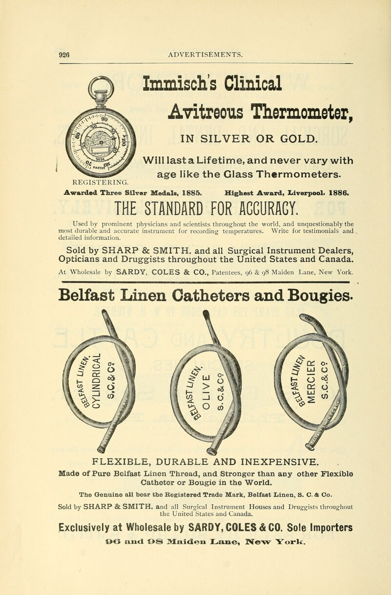 REGISTERING. Awarded Three Silver Medals, 1885, Immisch's Clinical Avitreous Thermometer, IN SILVER OR GOLD. Will last a Lifetime, and never vary with age like the Glass Thermometers. Highest Award, liiverpool* 1886. THE STANDARD FOR AGGURAGY. Used by prominent physicians and scientists throughout the world, and unquestionably the most durable and accurate instrument for recording temperatures. Write for testimonials and detailed information,, Sold by SHARP & SMITH, and all Surgical Instrument Dealers, Opticians and Druggists throughout the United States and Canada. At Wholesale by SARDY, COLES & CO., Patentees, 96 & 98 Maiden Lane, New York. Belfast Linen Catheters and Bougies. FLEXIBLE, DURABLE AND INEXPENSIVE. Made of Pure Belfast Linen Thread, and Stronger than any other Flexible Catheter or Bougie in the World. The Genuine all bear the Begistored Trade Mark, Belfast Linen, S. C. & Co. Sold by SHARP & SMITH, and all Surgical Instrument Houses and Druggists throughout the United States and Canada. Exclusively at Wholesale by SARDY, COLES & CO. Sole Importers O6 emd 9S ]>Iai<leii I^aue* IVe-v*^ York,