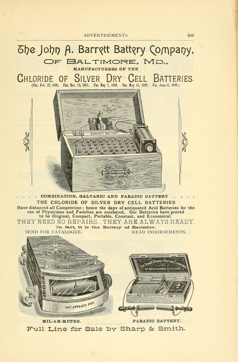 E\)ejo\)T) fi. Barri^tt Battery QD/^papy, MANUFACTURERS OF THE Chloride of Silver Dry Cell Batteries. (Pat. Feb. 23, 188C. Pat. Dec. 13, 1887. Pat. May 7. 1889. Pat. May li, 1889. Pat. June 11, 1889.) .... COMBINATION, GALVANIC AND FAKADIC BATTERY .... THE CHLORIDE OF SILVER DRY CELL BATTERIES Have distanced all Competition; hence the days of antiquated Acid Batteries for the use of Physicians and Families are numbered. Our Batteries have proved to be Original, Compact, Portable, Constant, and Economical. THEY HEED HO REPAIRS. .THEY ARE ALWAYS READY. Xn. fact, S.t is tlie Battory of Batteries. SEND FOR CATALOGUE. READ INDORSEMENTS. MILAM-METER. FARABIC BATTERY. K^xill r^ine for Sale Idv Sliarp & Si:rLitl:i.