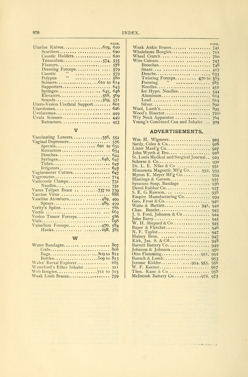 PAGE. Uterine Knives. 619, 620 Scarifiers 620 Caustic Holders 620 Tenaculum 574, 575 Fixators 57B Dressing Forceps , 579 Caustic  579 Polypus  580 Scissors , . .610 to 614 Supporters 643 Syringes 645, 646 Elevators 568, 569 Sounds 569, 571 Utero-Vesico Urethral Support 602 Uterotomes 626 Uvulatomes 449 Uvula Scissors 449 Retractors 453 V Vaccinating Lancets 356, 552 Vaginal Depressors 576 Specula 621 to 631 Retractors 634 Douches 644 Syringes 646, 647 Tubes 647 Irrigators 647 Vaginometer Cutters 647 Vagrometer 714 Varicocele Clamps 731 Needles.... ■ 731 Varus Talipes Brace 737 to 739 Vaccine Virus 888 Vaseline Atomizers 489, 499 Sprays 4S9, 499 Verity's Splint 786 Vectis • - 662 Vesico Tumor Forceps 586 Vials S98 Vulsellum Forceps. 470, 584 Hooks 298, 585 W Water Bandages 807 Coils 808 Bags 809 to 812 Bottles 809 to 813 Wales' Rectal Explorer 685 Waterford's Ether Inhaler 311 Web Bougies 711 to 713 Weak Limb Braces 759 PAGE. Weak Ankle Braces 741 Whalebone Bougies 711 Wheel Crutch 760 Wire Cuirass 747 Breeches 748 Snare 417 Douche 633 Twisting Forceps 470 to 583 Pressing  583 Needles • 452 for Hypo. Needles 544 Aluminum 614 Lead 614 Silver 892 Wool, Lamb's 895 Wood's Bisector 721* Wry Neck Apparatus 764 Young's Combined Can and Inhaler.... 309 ADVERTISEMENTS. Wm. H. Wigmore 925 Sardy, Coles & Co 926 Lister Manf'g Co 927 John Wyeth & Bro 928 St. Louis Medical and Surgical Journal.. 929 Schorse & Co 930 Dr. L. E. Niles & Co 931 Minnesota Magnetic Mf'g Co 932, 933 Myron E. Meyer Mf'g Co 934 Hastings & Garson 935 Syracuse Susp. Bandage ; 936 Davol Rubber Co 937 S. E. G. Rawson 93S Empire Manufacturing Co 939 Geo, Frost & Co 940 Waite & Bartlett 941, 942 Chas. Beseler... -, 943 J. S. Ford, Johnson & Co 944 John Barry 945 W. H. Shepard & Co 945 Bayer & Fletcher 946 N. F. Taylor 947 Halsey Bros 947 Kirk, Jas. S. & Cd 948 Barrett Battery Co. 949 Johnson & Johnson. 950 Otto Flemming 951, 952 Bausch & Lomb 953 Jerome Kidder 954, 955, 956 W. F. Keener 957 Thos. Kane & Co , 958 Mcintosh Battery Co 972, 973