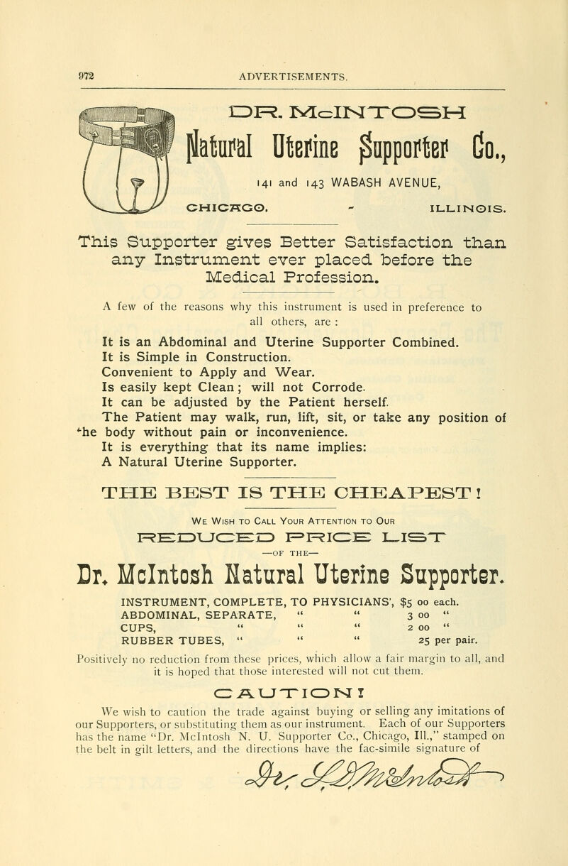 flatol UtBMB pnppoi^tBi^ Co., 141 and 143 WABASH AVENUE, CHICKGO,  ILLINOIS. Th.is Supporter gives Better Satisfaction tlian any Instrument ever placed before tlie Medical Profession. A few of the reasons why this instrument is used in preference to all others, are : It is an Abdominal and Uterine Supporter Combined. It is Simple in Construction. Convenient to Apply and Wear. Is easily kept Clean; will not Corrode. It can be adjusted by the Patient herself. The Patient may walk, run, lift, sit, or take any position of *-he body without pain or inconvenience. It is everything that its name implies: A Natural Uterine Supporter. THE BEST IS THE CHEAP^EST ! We Wish to Call Your Attention to Our iF?E:iiDLJc:;E:rD f=»f=?icz;e: l.i^'t —OF THE— Dr* Mcintosh Natural Uterine Supporter. INSTRUMENT, COMPLETE, TO PHYSICIANS', $5 00 each. ABDOMINAL, SEPARATE,   3 00  CUPS,    2 00  RUBBER TUBES,    25 per pair. Positively no reduction from these prices, which allow a fair margin to all, and it is hoped that those interested will not cut them. We wish to caution the trade against buying or selling any imitations of our Supporters, or substituting them as our instrument. Each of our Supporters has the name Dr. Mcintosh N. U. Supporter Co., Chicago, III, stamped on the belt in gilt letters, and the directions have the fac-simile signature of