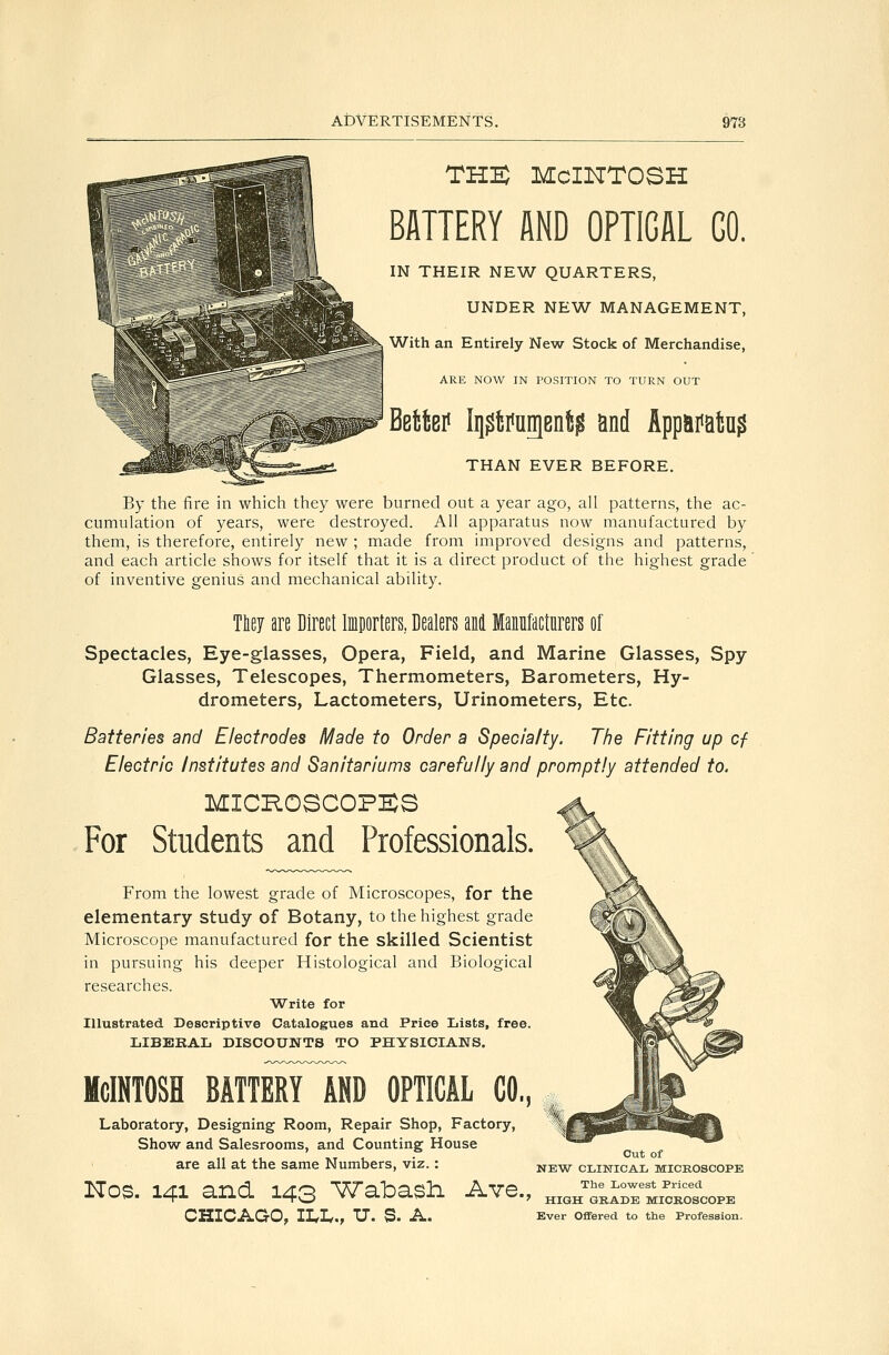 THE Mcintosh BATTERY AND OPTICAL GO. IN THEIR NEW QUARTERS, UNDER NEW MANAGEMENT, With an Entirely New Stock of Merchandise, ARE NOW IN POSITION TO TURN OUT MW h[0\i^mi$ and Appaiiaisu? THAN EVER BEFORE. By the fire in which they were burned out a year ago, all patterns, the ac- cumulation of years, were destroyed. All apparatus now manufactured by them, is therefore, entirely new ; made from improved designs and patterns, and each article shows for itself that it is a direct product of the highest grade' of inventive genius and mechanical ability. mj are Direct Importers, Dealers M Manufacturers of Spectacles, Eye-glasses, Opera, Field, and Marine Glasses, Spy Glasses, Telescopes, Thermometers, Barometers, Hy- drometers, Lactometers, Urinometers, Etc. Batteries and Electrodes Made to Order a Specialty. The Fitting up cf Electric Institutes and Sanitariums carefully and promptly attended to. MICROSCOPES For Students and Professionals. From the lowest grade of Microscopes, for the elementary study of Botany, to the highest grade Microscope manufactured for the skilled Scientist in pursuing his deeper Histological and Biological researches. AATrite for Illustrated Descriptive Catalogues and Price Lists, free. LIBEKAL DISCOUNTS TO PHYSICIANS. Mcintosh batteryTnd optical co,, Laboratory, Designing Room, Repair Shop, Factory, Show and Salesrooms, and Counting House are all at the same Numbers, viz.: Nos. 141 and 143 Wabash. Ave., CHICAGO, ILL,, U. S. A. Cut of NEW CLINICAL MICROSCOPE The Lowest Priced HIGH GRADE MICROSCOPE Ever Offered to the Profession.