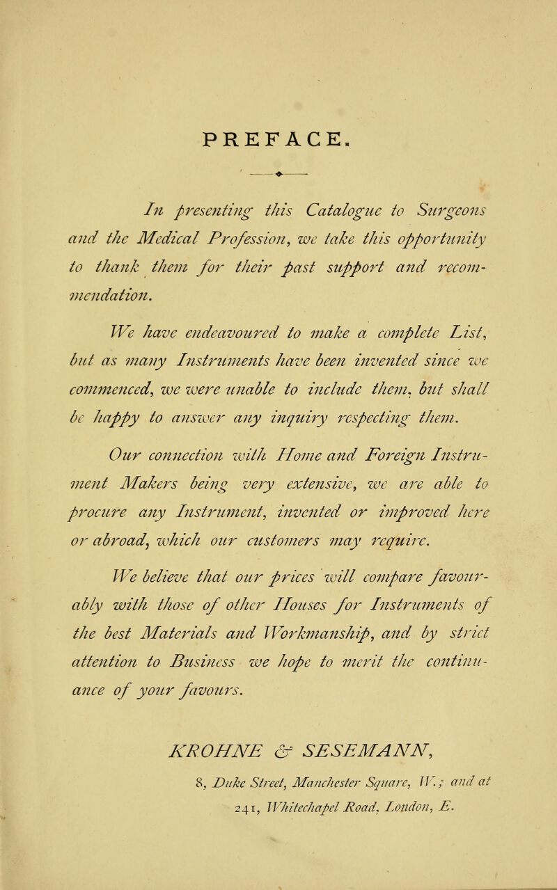 PREFACE. In presenting this Catalogue to Surgeons and the Medical Profession, we take this opportimity to thank them for their past support and recom- ?nendation. We have endeavoured to make a complete List, but as many Instruments have been inve7ited since we commenced, we were unable to include them, but shall be happy to answer any inquiry respecting them. Our connection with Home and Fo7'eign Instru- ment Makers being very extensive, we are able to procure any Instrument, invented or improved here or abroad, which our customers may require. We believe that our prices will compare favour- ably with those of other Houses for Instruments of the best Materials and Workmanship, and by strict attention to Business zve hope to merit the continu- ance of yottr favours. KROHNE & SESEMANN, 8, Duke Street, Manchester Square, IK; and at 241, Whitechapel Road, London, E.